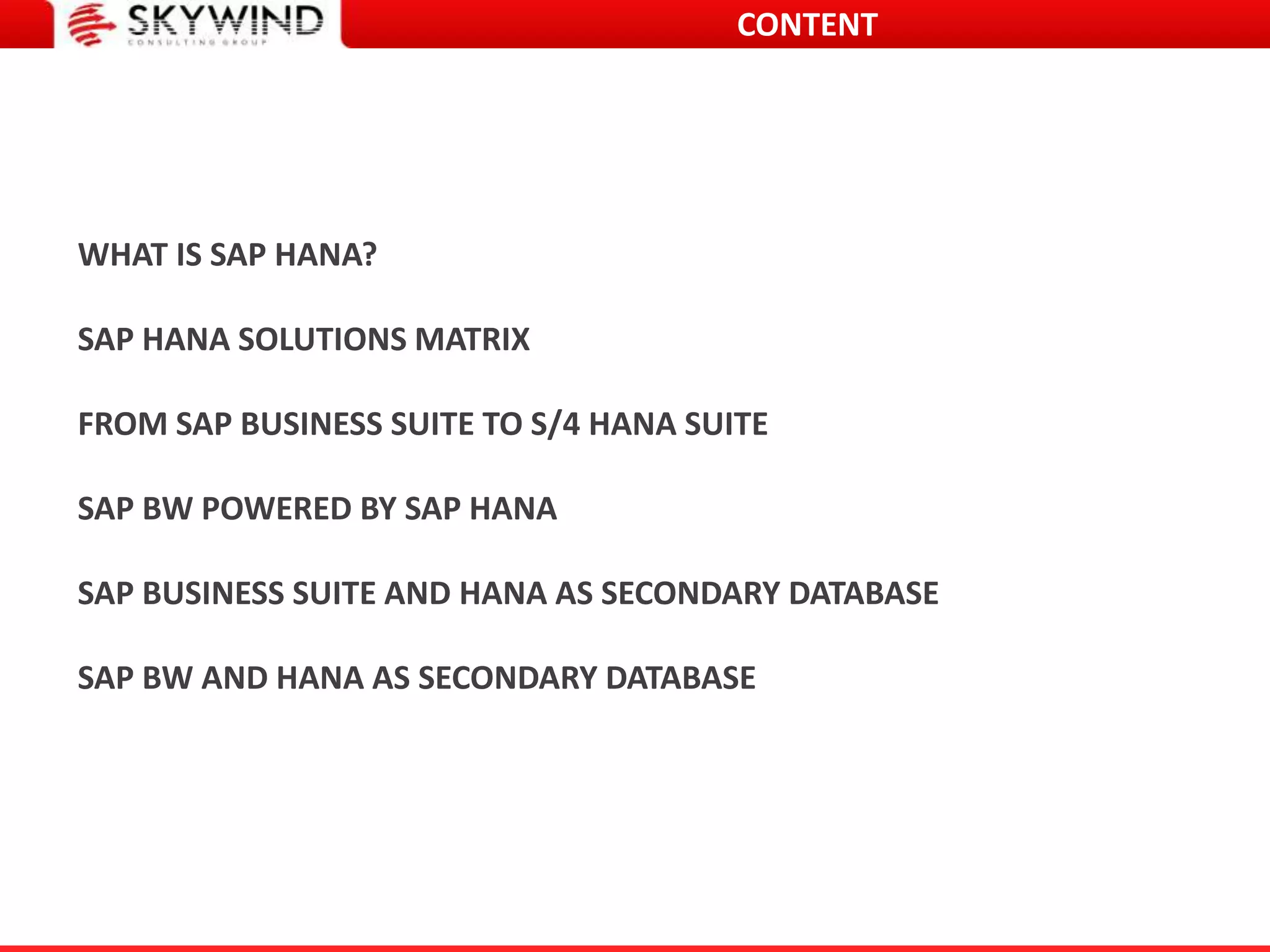 CONTENT
WHAT IS SAP HANA?
SAP HANA SOLUTIONS MATRIX
FROM SAP BUSINESS SUITE TO S/4 HANA SUITE
SAP BW POWERED BY SAP HANA
SAP BUSINESS SUITE AND HANA AS SECONDARY DATABASE
SAP BW AND HANA AS SECONDARY DATABASE
 