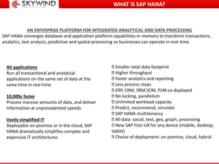 WHAT IS SAP HANA?
Smaller total data footprint
Higher throughput
Faster analytics and reporting
Less process steps
ERP, CRM, SRM,SCM, PLM co-deployed
No locking, parallelism
Unlimited workload capacity
Predict, recommend, simulate
SAP HANA multitenancy
All data: social, text, geo, graph, processing
New SAP Fiori UX for any device (mobile, desktop,
tablet)
Choice of deployment: on premise, cloud, hybrid
AN ENTERPRISE PLATFORM FOR INTEGRATED ANALYTICAL AND DATA PROCESSING
SAP HANA converges database and application platform capabilities in-memory to transform transactions,
analytics, text analysis, predictive and spatial processing so businesses can operate in real-time.
All applications
Run all transactional and analytical
applications on the same set of data at the
same time in real-time
10,000x faster
Process massive amounts of data, and deliver
information at unprecedented speeds
Vastly simplified IT
Deployable on-premise or in the cloud, SAP
HANA dramatically simplifies complex and
expensive IT architectures
 