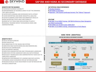 HANA FOR BI (ANALYTICAL)
TRADITIONAL DB
DATA SOURCE + PSA
InfoCube
HANA DB
HANA LIVE
DSO
DATA SOURCE + PSA
InfoCube
DSO
Aggr. Aggr.
ECC
CRM
SCM
PLM
SRM
NON
SAP
ODP DATA SOURCE
ADSO
Composite
Provider
Open
ODS
View
Upload Data and/or
Replicate Tables
Upload Data
SAP Business Objects Suite, Lumira, Design Studio, 3rd Party Tools
SAP UI, HTML 5
Predictive, Geo Spatial, Text Analysis, Text Search
BI:
UI:
AA:
SAP BW AND HANA AS SECONDARY DATABASE
SAP
HANA
Opt.
SAP
HANA
Opt.
SIDECARSCENARIO
BENEFITS FOR THE BUSINESS
INCREASED BUSINESS FLEXIBILITY
EMPOWERMENT OF BUSINESS USERS TO GET THE ANSWERS
THEY NEED QUICKLY
FASTER DATA LOADING AND DECREASED DATA LATENCY
FASTER REPORTING AND MORE INSIGHTFUL ANALYSIS
FASTER PLANNING FUNCTIONS FOR IMMEDIATE RESULTS
NEW REPORTING TOOLS AND FUNCTIONALITY
WIDER SET OF TOOLS AND APPLICATIONS TO APPLY
MINIMAL TRAINING IMPACT ON BUSINESS USERS AND
ADMINISTRATORS
BENEFITS FOR IT
FOCUS ON BOTTLENECKS
NON DISRUPTIVE
NO MGRATION TO THE WHOLE BW SYSTEM
SIMPLIFIED AND FASTER MODELING AND REMODELING
GREATER DB COMPRESSION
NO SECONDARY INDEXES
SIMPLIFIED ADMINISTRATION AND STREAMLINED LANDSCAPE
SIMPLIFIED SYSTEM LANDSCAPE AND LESS DATA STORAGE
REDUCED IT WORKLOADS AND ADMINISTRATIVE TASKS DUE TO
SIMPLIFIED LANDSCAP
IMPROVED PERFORMANCE OF LOADING AND DATA ACCESS,
EXTENDING USAGE SCENARIOS FOR SAP NETWEAVER BW
PRESERVATION OF YOUR INVESTMENT IN SAP NETWEAVER BW
WITHOUT DISRUPTION
SAP BW AND HANA AS SECONDARY DATABASE
SAP OFFICIAL PUBLIC REFERENCES
Ultrafast Analytics
SAP HANA as Data Mart
Appendix – DXC System Landscape Variants: The "Sidecar" Approach
YOUTUBE
SAP BW 7.4 on HANA Training : SAP BW Architecture, Basic Navigation
and RSA1 Functionality
SAP HANA Live! At SAP Insider HANA 2014
SAP BW 7.4 on HANA Training : Characteristics of Info Objects
 