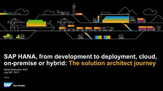 PUBLIC
Abdel Dadouche, SAP
July 05th, 2017
SAP HANA, from development to deployment, cloud,
on-premise or hybrid: The solution architect journey
 