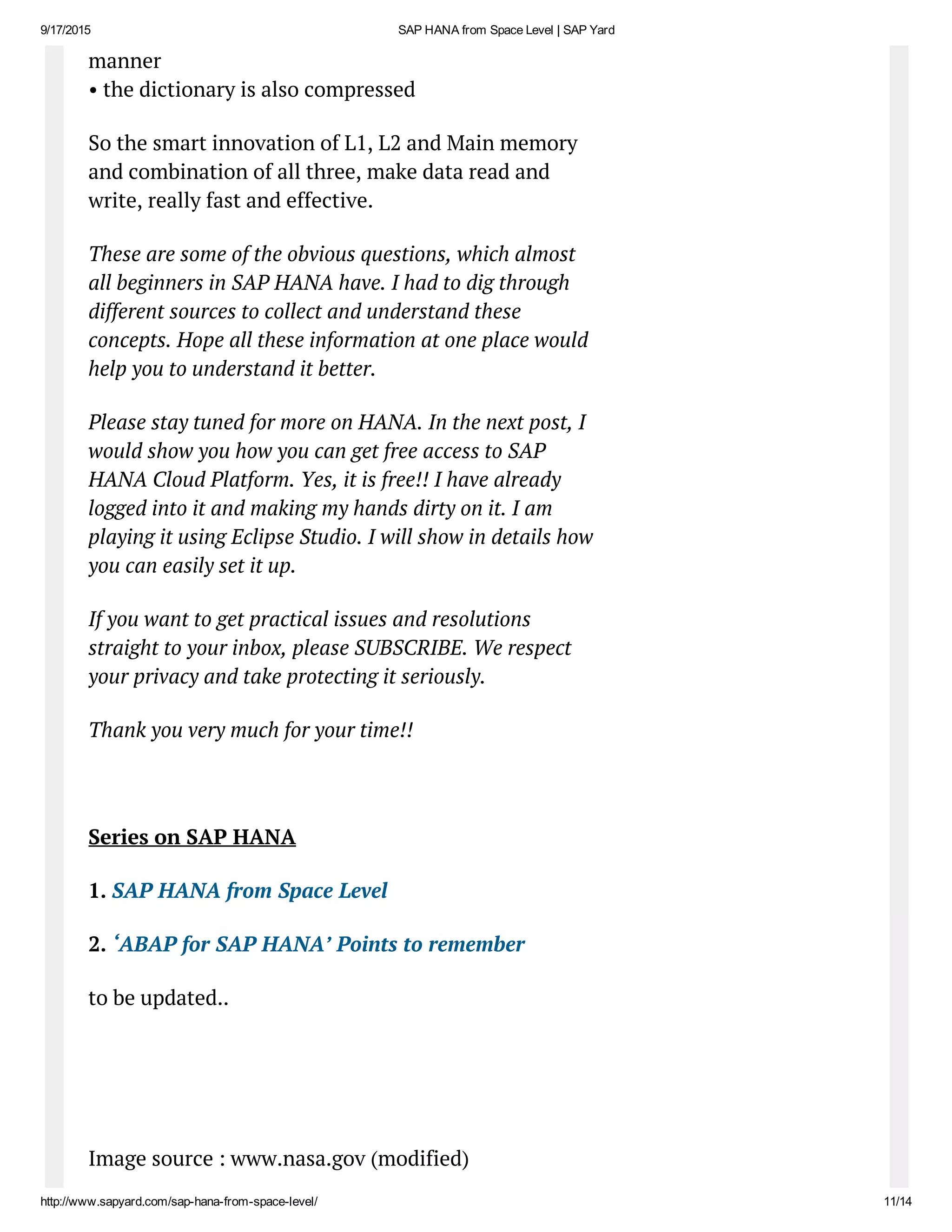9/17/2015 SAP HANA from Space Level | SAP Yard
http://www.sapyard.com/sap­hana­from­space­level/ 11/14
manner
• the dictionary is also compressed
So the smart innovation of L1, L2 and Main memory
and combination of all three, make data read and
write, really fast and effective.
These are some of the obvious questions, which almost
all beginners in SAP HANA have. I had to dig through
different sources to collect and understand these
concepts. Hope all these information at one place would
help you to understand it better.
Please stay tuned for more on HANA. In the next post, I
would show you how you can get free access to SAP
HANA Cloud Platform. Yes, it is free!! I have already
logged into it and making my hands dirty on it. I am
playing it using Eclipse Studio. I will show in details how
you can easily set it up.
If you want to get practical issues and resolutions
straight to your inbox, please SUBSCRIBE. We respect
your privacy and take protecting it seriously.
Thank you very much for your time!!
 
Series on SAP HANA
1. SAP HANA from Space Level
2. ‘ABAP for SAP HANA’ Points to remember
to be updated..
 
 
Image source : www.nasa.gov (modified)
 