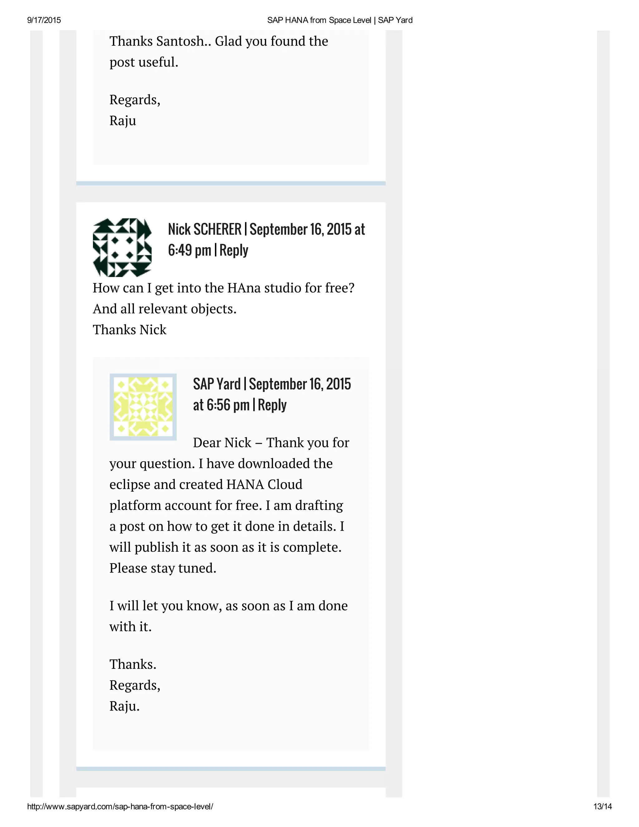9/17/2015 SAP HANA from Space Level | SAP Yard
http://www.sapyard.com/sap­hana­from­space­level/ 13/14
Thanks Santosh.. Glad you found the
post useful.
Regards,
Raju
How can I get into the HAna studio for free?
And all relevant objects.
Thanks Nick
Dear Nick – Thank you for
your question. I have downloaded the
eclipse and created HANA Cloud
platform account for free. I am drafting
a post on how to get it done in details. I
will publish it as soon as it is complete.
Please stay tuned.
I will let you know, as soon as I am done
with it.
Thanks.
Regards,
Raju.
Nick SCHERER | September 16, 2015 at
6:49 pm | Reply
SAP Yard | September 16, 2015
at 6:56 pm | Reply
 