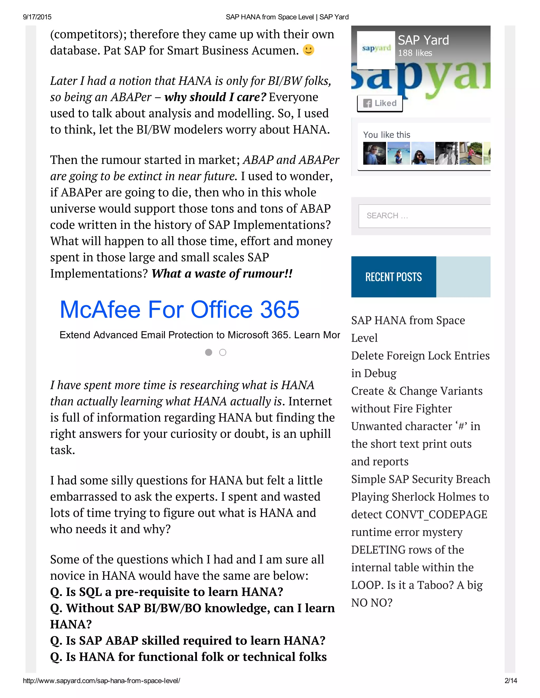 9/17/2015 SAP HANA from Space Level | SAP Yard
http://www.sapyard.com/sap­hana­from­space­level/ 2/14
(competitors); therefore they came up with their own
database. Pat SAP for Smart Business Acumen.
Later I had a notion that HANA is only for BI/BW folks,
so being an ABAPer – why should I care? Everyone
used to talk about analysis and modelling. So, I used
to think, let the BI/BW modelers worry about HANA.
Then the rumour started in market; ABAP and ABAPer
are going to be extinct in near future. I used to wonder,
if ABAPer are going to die, then who in this whole
universe would support those tons and tons of ABAP
code written in the history of SAP Implementations?
What will happen to all those time, effort and money
spent in those large and small scales SAP
Implementations? What a waste of rumour!!
I have spent more time is researching what is HANA
than actually learning what HANA actually is. Internet
is full of information regarding HANA but finding the
right answers for your curiosity or doubt, is an uphill
task.
I had some silly questions for HANA but felt a little
embarrassed to ask the experts. I spent and wasted
lots of time trying to figure out what is HANA and
who needs it and why?
Some of the questions which I had and I am sure all
novice in HANA would have the same are below:
Q. Is SQL a pre-requisite to learn HANA?
Q. Without SAP BI/BW/BO knowledge, can I learn
HANA?
Q. Is SAP ABAP skilled required to learn HANA?
Q. Is HANA for functional folk or technical folks
RECENT POSTS
SAP HANA from Space
Level
Delete Foreign Lock Entries
in Debug
Create & Change Variants
without Fire Fighter
Unwanted character ‘#’ in
the short text print outs
and reports
Simple SAP Security Breach
Playing Sherlock Holmes to
detect CONVT_CODEPAGE
runtime error mystery
DELETING rows of the
internal table within the
LOOP. Is it a Taboo? A big
NO NO?
McAfee For Office 365
Extend Advanced Email Protection to Microsoft 365. Learn More Today!
You like this
SAP Yard
188 likes
Liked
SEARCH …
 