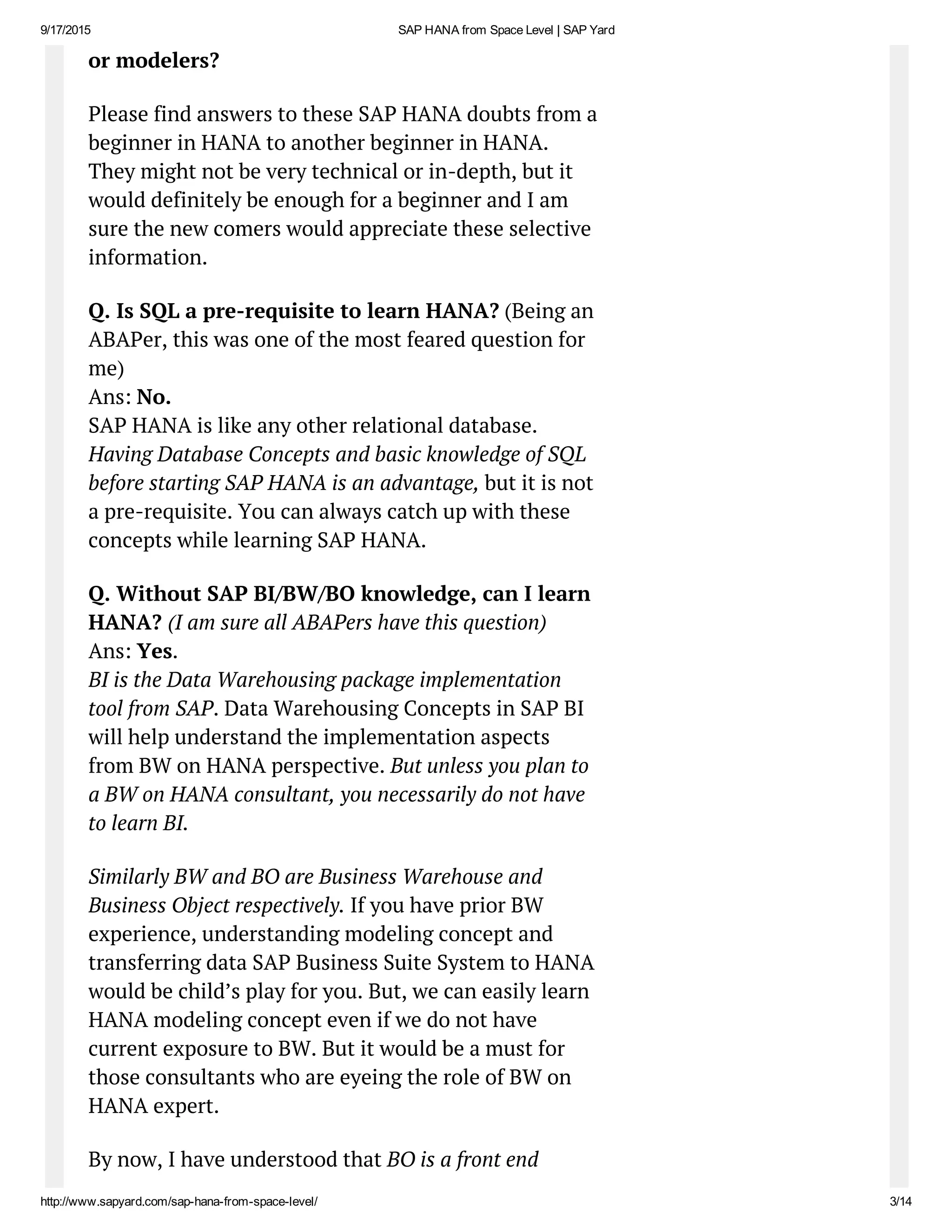 9/17/2015 SAP HANA from Space Level | SAP Yard
http://www.sapyard.com/sap­hana­from­space­level/ 3/14
or modelers?
Please find answers to these SAP HANA doubts from a
beginner in HANA to another beginner in HANA.
They might not be very technical or in-depth, but it
would definitely be enough for a beginner and I am
sure the new comers would appreciate these selective
information.
Q. Is SQL a pre-requisite to learn HANA? (Being an
ABAPer, this was one of the most feared question for
me)
Ans: No.
SAP HANA is like any other relational database.
Having Database Concepts and basic knowledge of SQL
before starting SAP HANA is an advantage, but it is not
a pre-requisite. You can always catch up with these
concepts while learning SAP HANA.
Q. Without SAP BI/BW/BO knowledge, can I learn
HANA? (I am sure all ABAPers have this question)
Ans: Yes.
BI is the Data Warehousing package implementation
tool from SAP. Data Warehousing Concepts in SAP BI
will help understand the implementation aspects
from BW on HANA perspective. But unless you plan to
a BW on HANA consultant, you necessarily do not have
to learn BI.
Similarly BW and BO are Business Warehouse and
Business Object respectively. If you have prior BW
experience, understanding modeling concept and
transferring data SAP Business Suite System to HANA
would be child’s play for you. But, we can easily learn
HANA modeling concept even if we do not have
current exposure to BW. But it would be a must for
those consultants who are eyeing the role of BW on
HANA expert.
By now, I have understood that BO is a front end
 