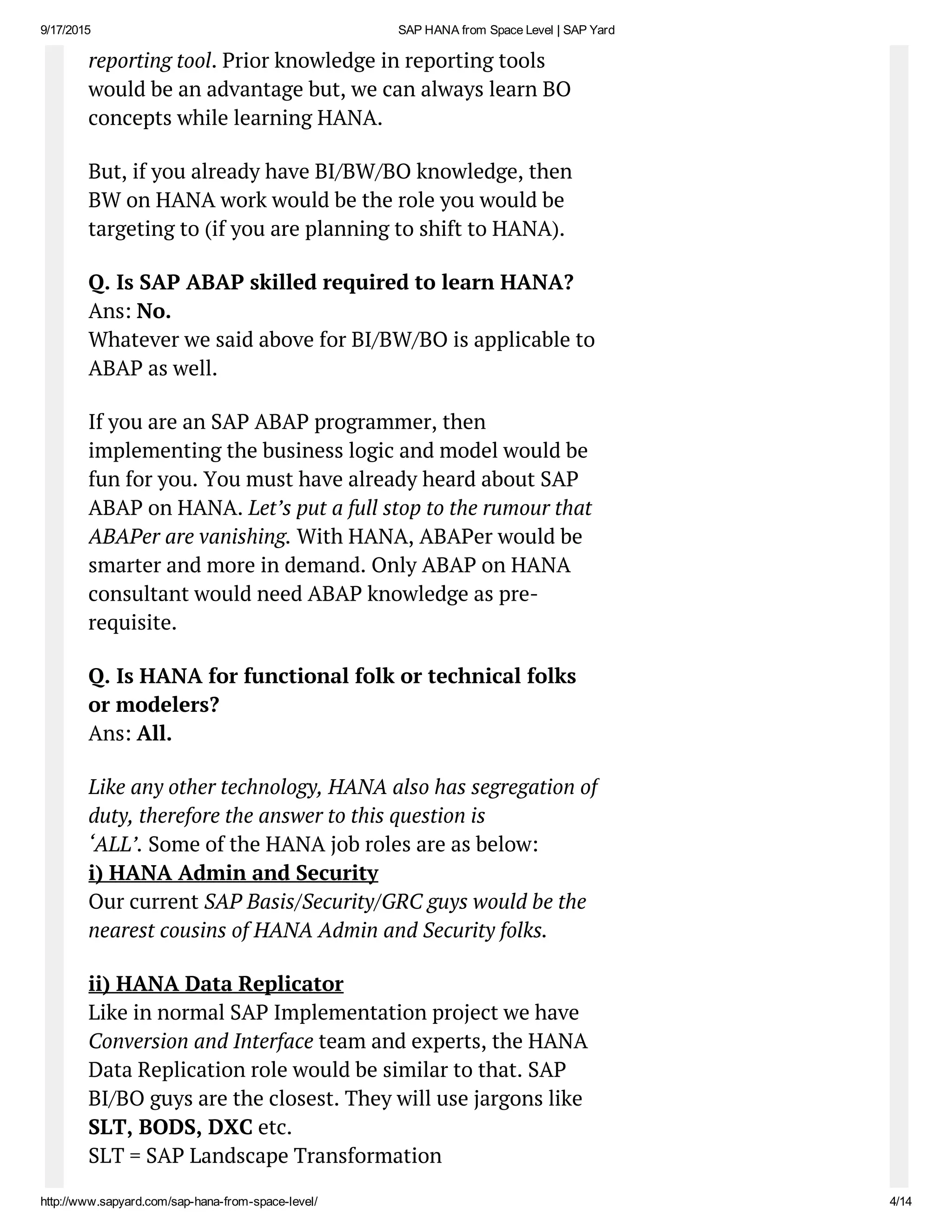 9/17/2015 SAP HANA from Space Level | SAP Yard
http://www.sapyard.com/sap­hana­from­space­level/ 4/14
reporting tool. Prior knowledge in reporting tools
would be an advantage but, we can always learn BO
concepts while learning HANA.
But, if you already have BI/BW/BO knowledge, then
BW on HANA work would be the role you would be
targeting to (if you are planning to shift to HANA).
Q. Is SAP ABAP skilled required to learn HANA?
Ans: No.
Whatever we said above for BI/BW/BO is applicable to
ABAP as well.
If you are an SAP ABAP programmer, then
implementing the business logic and model would be
fun for you. You must have already heard about SAP
ABAP on HANA. Let’s put a full stop to the rumour that
ABAPer are vanishing. With HANA, ABAPer would be
smarter and more in demand. Only ABAP on HANA
consultant would need ABAP knowledge as pre-
requisite.
Q. Is HANA for functional folk or technical folks
or modelers?
Ans: All.
Like any other technology, HANA also has segregation of
duty, therefore the answer to this question is
‘ALL’. Some of the HANA job roles are as below:
i) HANA Admin and Security
Our current SAP Basis/Security/GRC guys would be the
nearest cousins of HANA Admin and Security folks.
ii) HANA Data Replicator
Like in normal SAP Implementation project we have
Conversion and Interface team and experts, the HANA
Data Replication role would be similar to that. SAP
BI/BO guys are the closest. They will use jargons like
SLT, BODS, DXC etc.
SLT = SAP Landscape Transformation
 