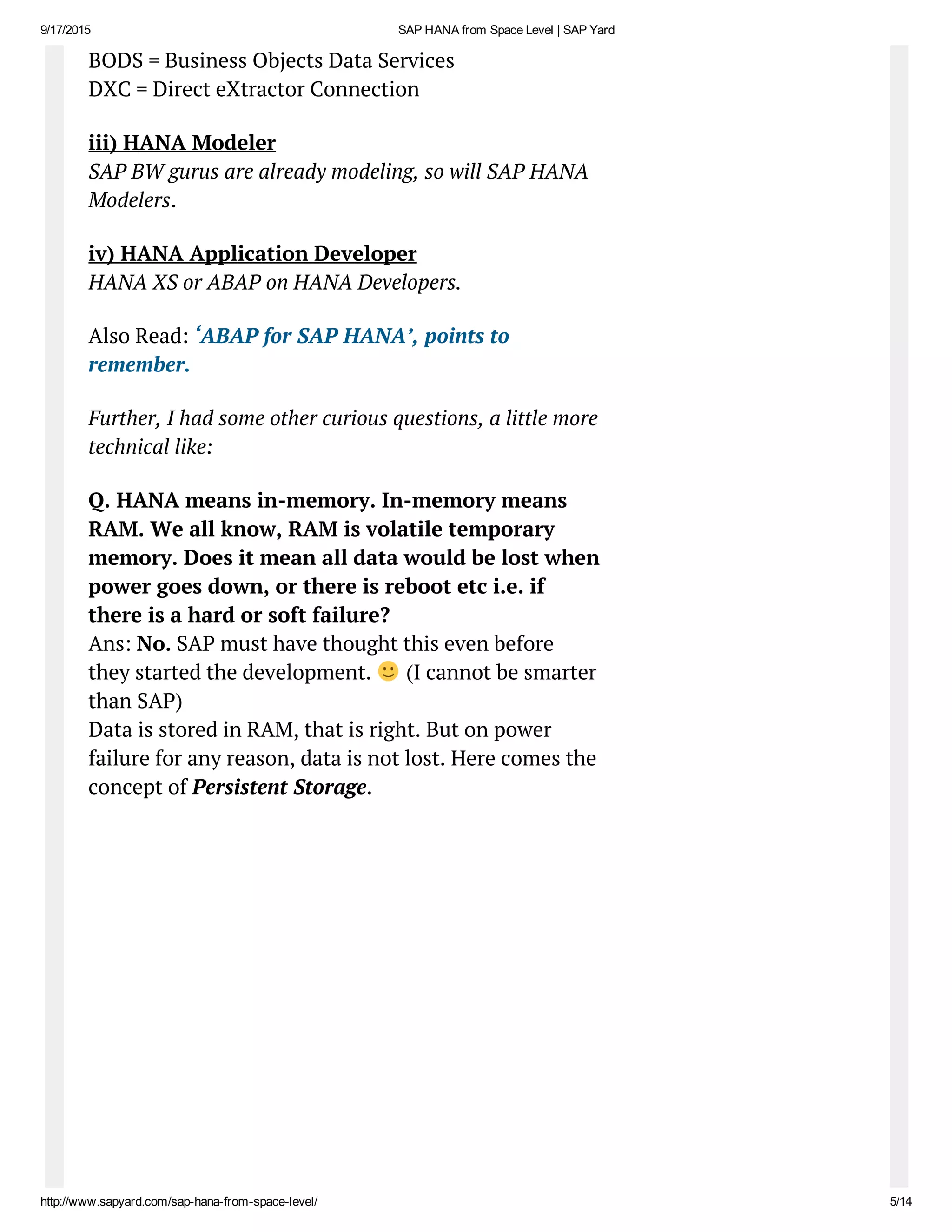 9/17/2015 SAP HANA from Space Level | SAP Yard
http://www.sapyard.com/sap­hana­from­space­level/ 5/14
BODS = Business Objects Data Services
DXC = Direct eXtractor Connection
iii) HANA Modeler
SAP BW gurus are already modeling, so will SAP HANA
Modelers.
iv) HANA Application Developer
HANA XS or ABAP on HANA Developers.
Also Read: ‘ABAP for SAP HANA’, points to
remember.
Further, I had some other curious questions, a little more
technical like:
Q. HANA means in-memory. In-memory means
RAM. We all know, RAM is volatile temporary
memory. Does it mean all data would be lost when
power goes down, or there is reboot etc i.e. if
there is a hard or soft failure?
Ans: No. SAP must have thought this even before
they started the development. (I cannot be smarter
than SAP)
Data is stored in RAM, that is right. But on power
failure for any reason, data is not lost. Here comes the
concept of Persistent Storage.
 