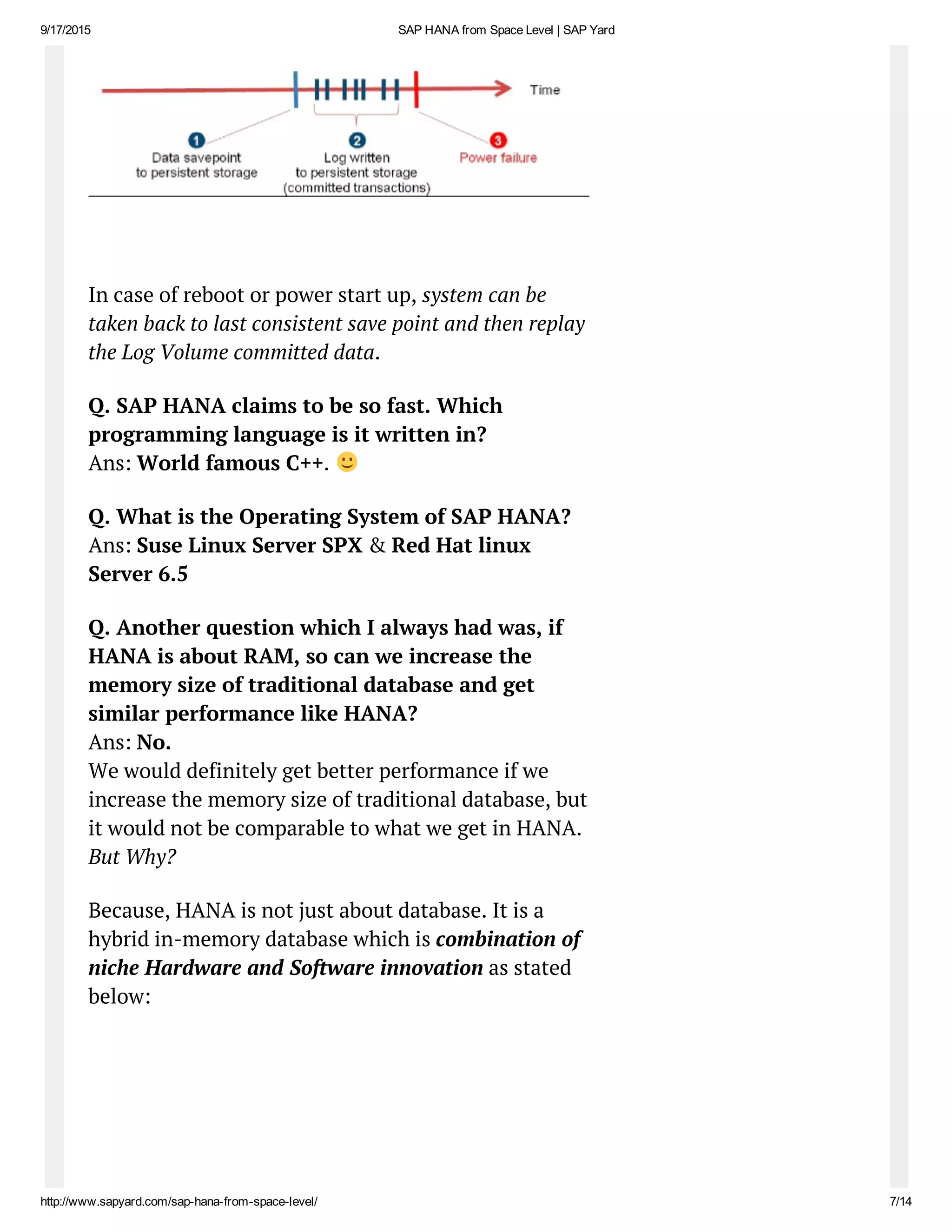 9/17/2015 SAP HANA from Space Level | SAP Yard
http://www.sapyard.com/sap­hana­from­space­level/ 7/14
In case of reboot or power start up, system can be
taken back to last consistent save point and then replay
the Log Volume committed data.
Q. SAP HANA claims to be so fast. Which
programming language is it written in?
Ans: World famous C++.
Q. What is the Operating System of SAP HANA?
Ans: Suse Linux Server SPX & Red Hat linux
Server 6.5
Q. Another question which I always had was, if
HANA is about RAM, so can we increase the
memory size of traditional database and get
similar performance like HANA?
Ans: No.
We would definitely get better performance if we
increase the memory size of traditional database, but
it would not be comparable to what we get in HANA.
But Why?
Because, HANA is not just about database. It is a
hybrid in-memory database which is combination of
niche Hardware and Software innovation as stated
below:
 