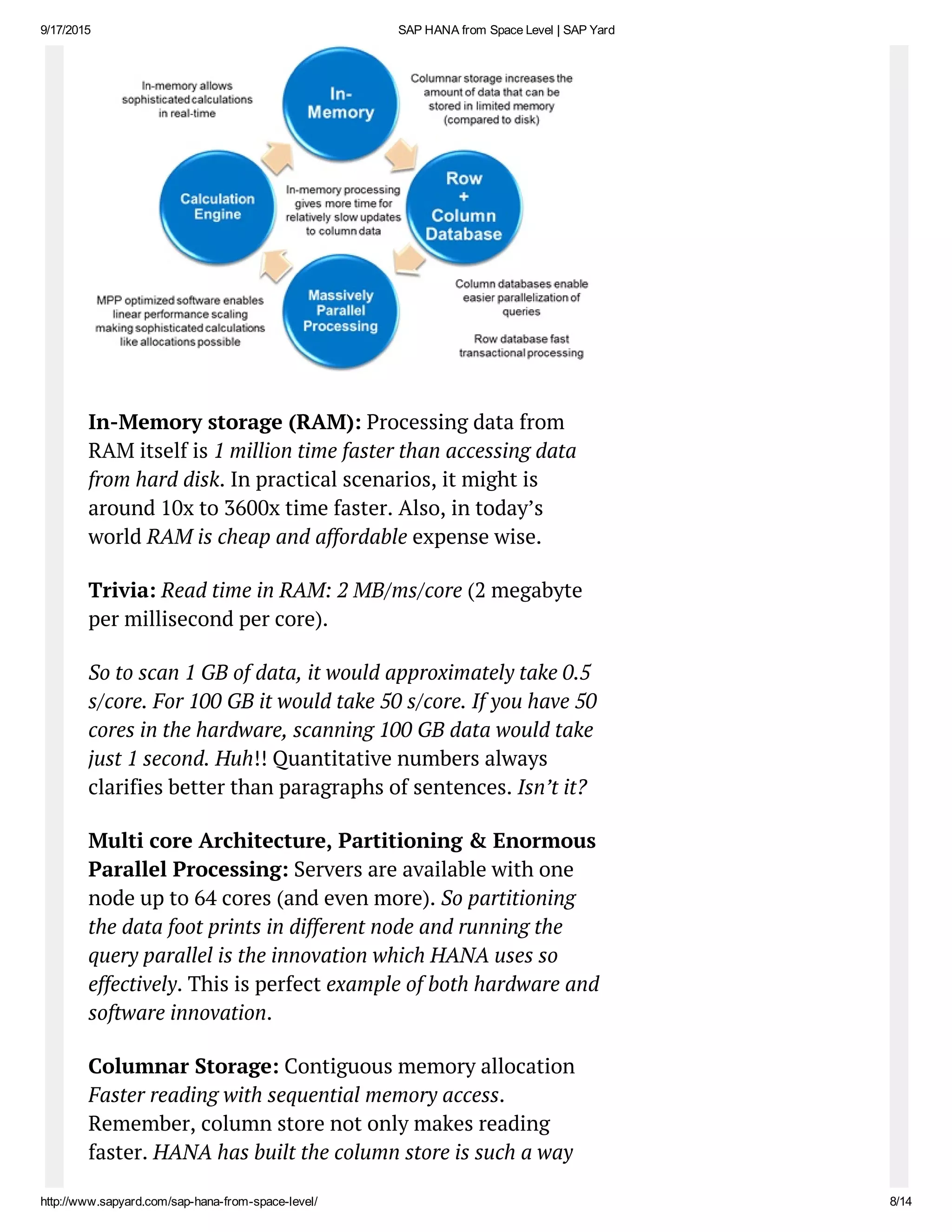 9/17/2015 SAP HANA from Space Level | SAP Yard
http://www.sapyard.com/sap­hana­from­space­level/ 8/14
In-Memory storage (RAM): Processing data from
RAM itself is 1 million time faster than accessing data
from hard disk. In practical scenarios, it might is
around 10x to 3600x time faster. Also, in today’s
world RAM is cheap and affordable expense wise.
Trivia: Read time in RAM: 2 MB/ms/core (2 megabyte
per millisecond per core).
So to scan 1 GB of data, it would approximately take 0.5
s/core. For 100 GB it would take 50 s/core. If you have 50
cores in the hardware, scanning 100 GB data would take
just 1 second. Huh!! Quantitative numbers always
clarifies better than paragraphs of sentences. Isn’t it?
Multi core Architecture, Partitioning & Enormous
Parallel Processing: Servers are available with one
node up to 64 cores (and even more). So partitioning
the data foot prints in different node and running the
query parallel is the innovation which HANA uses so
effectively. This is perfect example of both hardware and
software innovation.
Columnar Storage: Contiguous memory allocation
Faster reading with sequential memory access.
Remember, column store not only makes reading
faster. HANA has built the column store is such a way
 