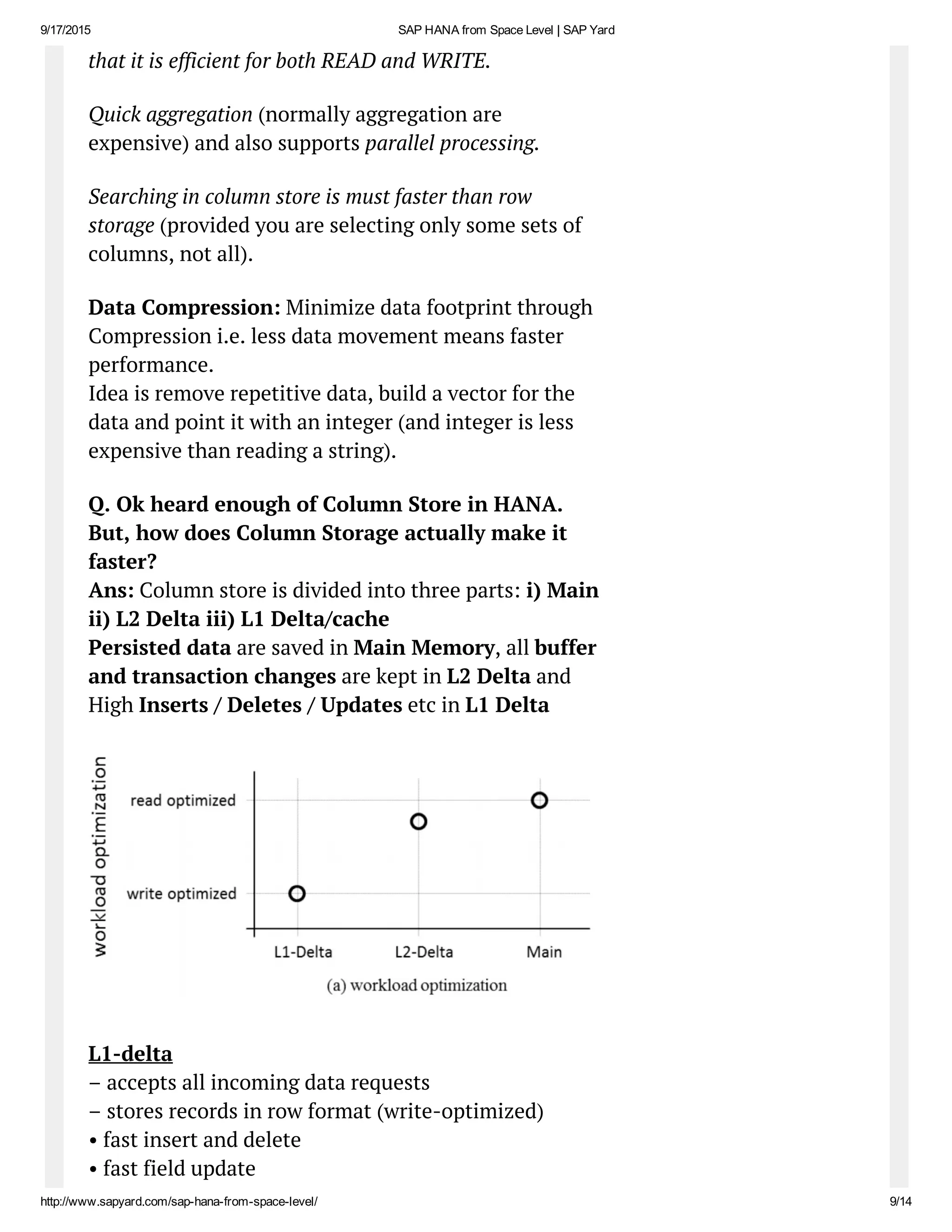 9/17/2015 SAP HANA from Space Level | SAP Yard
http://www.sapyard.com/sap­hana­from­space­level/ 9/14
that it is efficient for both READ and WRITE.
Quick aggregation (normally aggregation are
expensive) and also supports parallel processing.
Searching in column store is must faster than row
storage (provided you are selecting only some sets of
columns, not all).
Data Compression: Minimize data footprint through
Compression i.e. less data movement means faster
performance.
Idea is remove repetitive data, build a vector for the
data and point it with an integer (and integer is less
expensive than reading a string).
Q. Ok heard enough of Column Store in HANA.
But, how does Column Storage actually make it
faster?
Ans: Column store is divided into three parts: i) Main
ii) L2 Delta iii) L1 Delta/cache
Persisted data are saved in Main Memory, all buffer
and transaction changes are kept in L2 Delta and
High Inserts / Deletes / Updates etc in L1 Delta
L1-delta
– accepts all incoming data requests
– stores records in row format (write-optimized)
• fast insert and delete
• fast field update
 