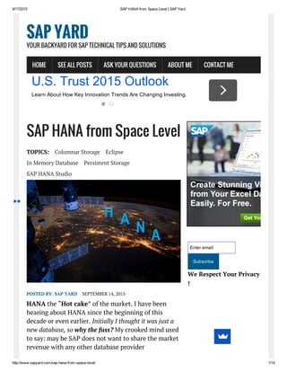 9/17/2015 SAP HANA from Space Level | SAP Yard
http://www.sapyard.com/sap­hana­from­space­level/ 1/14
SAP HANA from Space Level
TOPICS: Columnar Storage Eclipse
In Memory Database Persistent Storage
SAP HANA Studio
POSTED BY: SAP YARD SEPTEMBER 14, 2015
HANA the “Hot cake” of the market. I have been
hearing about HANA since the beginning of this
decade or even earlier. Initially I thought it was just a
new database, so why the fuss? My crooked mind used
to say: may be SAP does not want to share the market
revenue with any other database provider
Enter email
Subscribe
We Respect Your Privacy
!
SAP YARD
YOUR BACKYARD FOR SAP TECHNICAL TIPS AND SOLUTIONS
HOME SEE ALL POSTS ASK YOUR QUESTIONS ABOUT ME CONTACT ME
U.S. Trust 2015 Outlook
Learn About How Key Innovation Trends Are Changing Investing.
 