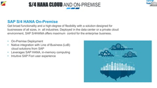 SAP S/4 HANA On-Premise
Get broad functionality and a high-degree of flexibility with a solution designed for
businesses of all sizes, in all industries. Deployed in the data center or a private cloud
environment, SAP S/4HANA offers maximum control for the enterprise business.
• On-Premise Deployment
• Native integration with Line of Business (LoB)
cloud solutions from SAP
• Leverages SAP HANA, in-memory computing
• Intuitive SAP Fiori user experience
S/4 HANA CLOUD AND ON-PREMISE
 