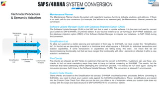 Maintenance Planner
The Maintenance Planner checks the system with regards to business functions, industry solutions, and add-ons. If there
is no valid path for the conversion (for example, the add-on is not released yet), the Maintenance Planner prevents the
conversion.
Software Update Manager (SUM) with Database Migration Option (DMO)
The Software Update Manager (SUM) is the SAP tool that is used to update software. It is the main tool used to convert
your system to SAP S/4HANA, on premise edition. If your source system is not yet running on SAP HANA database, use
the database migration option (DMO) of the Software Update Manager to migrate your database to SAP HANA during
the conversion.
Simplification List
To allow our customers a better planning and estimation of their way to S/4HANA, we have created the “Simplification
list”. In this list we are describing in detail on a functional level what happens in S/4HANA to individual transactions and
solution capabilities. If some transactions or capabilities are falling away, this does not mean that we are
decommissioning functionality, but that we have merged this functionality with other elements or reflected it within a new
solution / architecture.
Pre-Checks
Pre-checks are shipped as SAP Notes to customers that want to convert to S/4HANA . Customers can use these pre-
checks to find out what mandatory steps they have to carry out before converting to S/4HANA. The results list the
instances that need addressing before attempting the conversion process. The checks are run twice again during the
conversion process: both times in the Software Update Manager (SUM). The conversion is stopped if errors persist.
Custom Code Checks
These checks are based on the Simplification list concept. S/4HANA simplifies business processes. Before converting to
S/4HANA, you need to check your custom code against the S/4HANA simplifications. These simplifications are loaded
into the Custom Code Check Tool. After you run the tool, you obtain a list of instances where your custom code does not
comply with the scope and data structure of SAP S/4HANA 1610, on-premise edition.
Technical Procedure
& Semantic Adaption
SAPS/4HANA SYSTEM CONVERSION
Technical Change
Semantical Change
SUM
CustomCode
Analysis
Conversion Pre-
Checks
Maintenance
planner
Simplification
List
DMO
 