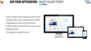 SAP FIORI APPLICATION - WHAT IS SAP FIORI?
• Fiori is a New User Experience (UX) for SAP
• Standard Set of Apps delivered in S4 HANA
• Deployable on Cloud and On-Premise
• Offers Single Entry Point for end users using
Multiple Devices
• Fiori Apps are highly Secured
 