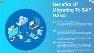 Benefits Of
Migrating To SAP
HANA
With SAP HANA your organization is much better equipped to handle, and even
go beyond, the Big Data trend. Not only will you be able to process a far greater
volume of data, but, thanks to changes in the way it’s stored and accessed,
you’ll also be able to make use of a much wider range of data.
The Power to Handle Bigger Data
Real-Time Analytic Capability
If your organization has a need for up-to-the-moment information or processes
reports that take a long time to generate, SAP HANA can undoubtedly help
you.
In-memory technology means you’ll waste no time loading data from one
location to another, and we’ve seen basic HANA setups process data up to
10-times faster. This drastically reduces the amount of time needed to perform
even the most comprehensive of reports.
Flexibility and Versatility
One of the greatest benefits of SAP HANA is its compatibility with other
databases, hardware and software, making it one of the most versatile data
solutions available. This means your team can achieve greater analytic
capabilities, without giving up the interfaces they trust.
This also means you’re able to apply these new analytic capabilities across
your old systems, allowing you to derive new insights and rethink old
assumptions based on misleading data.
 