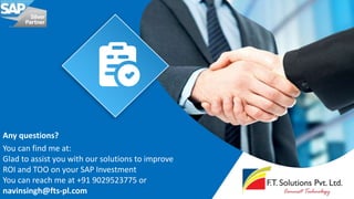 Any questions?
You can find me at:
Glad to assist you with our solutions to improve
ROI and TOO on your SAP Investment
You can reach me at +91 9029523775 or
navinsingh@fts-pl.com
 