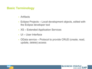 Basic Terminology
 Artifacts
 Eclipse Projects – Local development objects, edited with
the Eclipse developer tool
 XS – Extended Application Services
 UI – User Interface
 OData service – Protocol to provide CRUD (create, read,
update, delete) access
 