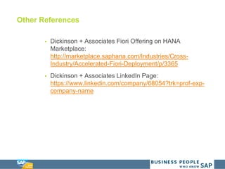 Other References
 Dickinson + Associates Fiori Offering on HANA
Marketplace:
http://marketplace.saphana.com/Industries/Cross-
Industry/Accelerated-Fiori-Deployment/p/3365
 Dickinson + Associates LinkedIn Page:
https://www.linkedin.com/company/68054?trk=prof-exp-
company-name
 