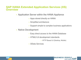 SAP HANA Extended Application Services (XS)
Overview
 Application Server within the HANA Appliance
 Apps stored directly on HANA
 Simplified architecture
 Support simple to complex business applications
 Native Development
 Easy direct access to the HANA Database
 HTML5 UI development standards
 HTTP Based UI (Desktop, Mobile)
 OData Services
 