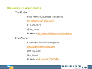 Dickinson + Associates
Tim Korba
Lead Architect, Business Intelligence
tim.k@dickinson-assoc.com
216-577-9676
@tim_korba
LinkedIn - http://www.linkedin.com/in/timkorba/
Eric Zenner
Consultant, Business Intelligence
eric.z@dickinson-assoc.com
224.406.0368
@e_zenner
LinkedIn - http://lnkd.in/dFd7VFh
 