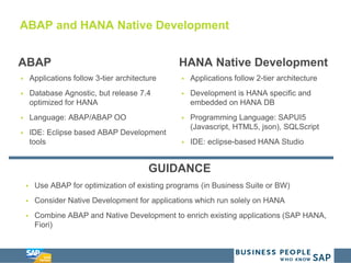 ABAP and HANA Native Development
ABAP
 Applications follow 3-tier architecture
 Database Agnostic, but release 7.4
optimized for HANA
 Language: ABAP/ABAP OO
 IDE: Eclipse based ABAP Development
tools
HANA Native Development
 Applications follow 2-tier architecture
 Development is HANA specific and
embedded on HANA DB
 Programming Language: SAPUI5
(Javascript, HTML5, json), SQLScript
 IDE: eclipse-based HANA Studio
GUIDANCE
 Use ABAP for optimization of existing programs (in Business Suite or BW)
 Consider Native Development for applications which run solely on HANA
 Combine ABAP and Native Development to enrich existing applications (SAP HANA,
Fiori)
 