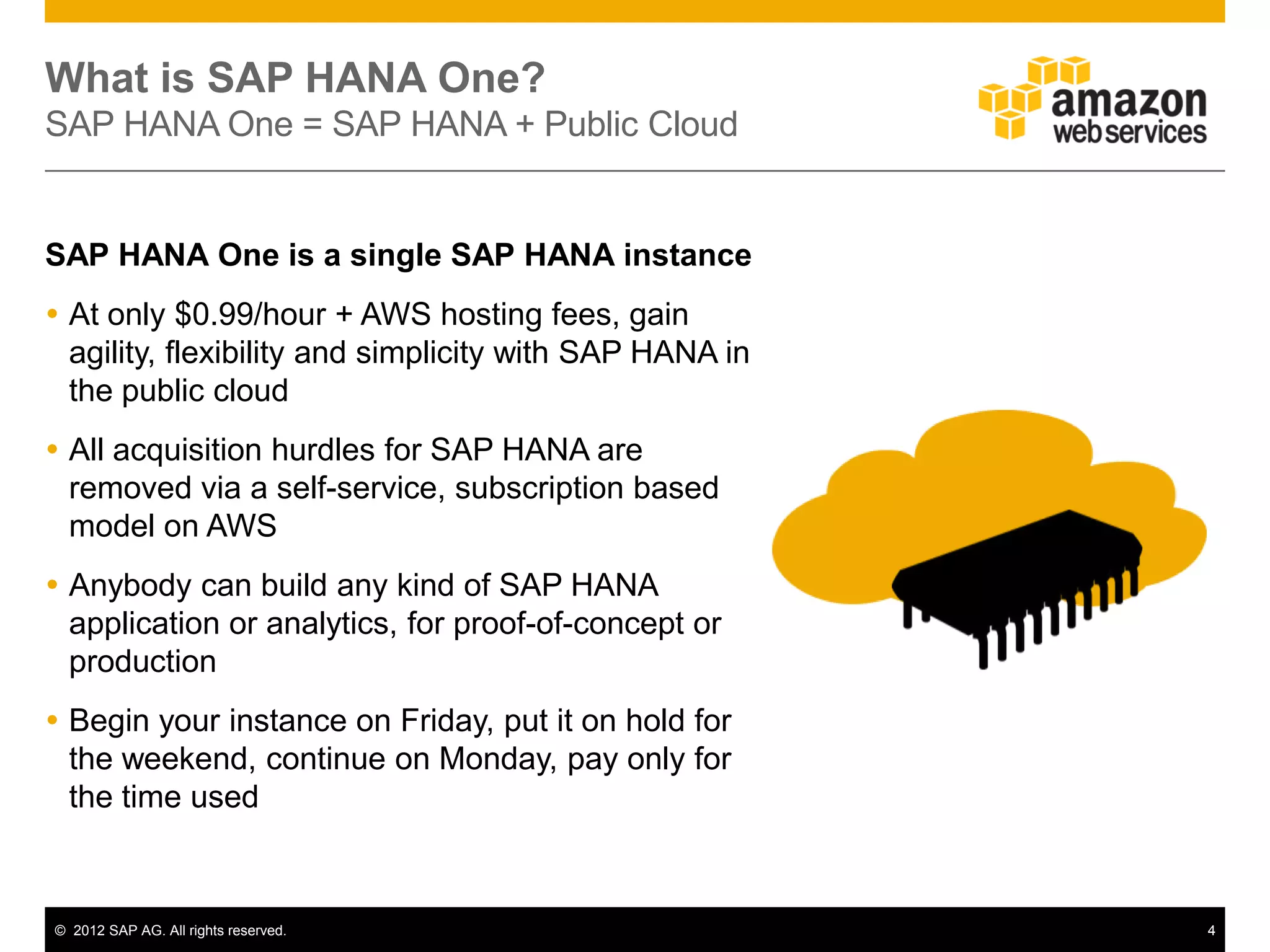 What is SAP HANA One?
SAP HANA One = SAP HANA + Public Cloud


SAP HANA One is a single SAP HANA instance
 At only $0.99/hour + AWS hosting fees, gain
  agility, flexibility and simplicity with SAP HANA in
  the public cloud
 All acquisition hurdles for SAP HANA are
  removed via a self-service, subscription based
  model on AWS
 Anybody can build any kind of SAP HANA
  application or analytics, for proof-of-concept or
  production
 Begin your instance on Friday, put it on hold for
  the weekend, continue on Monday, pay only for
  the time used



© 2012 SAP AG. All rights reserved.                      4
 
