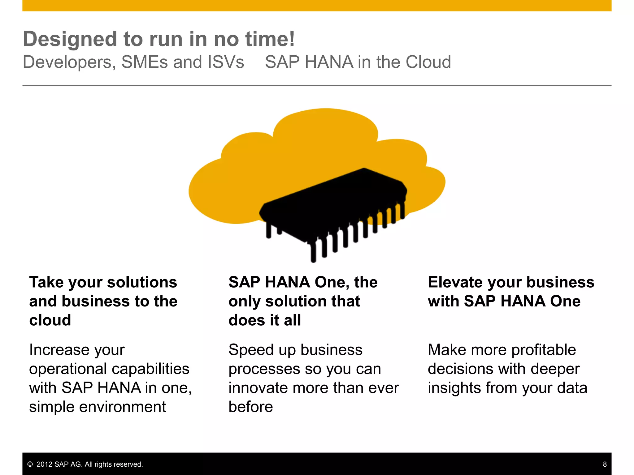 Designed to run in no time!
Developers, SMEs and ISVs                 SAP HANA in the Cloud




Take your solutions                   SAP HANA One, the         Elevate your business
and business to the                   only solution that        with SAP HANA One
cloud                                 does it all
Increase your                         Speed up business         Make more profitable
operational capabilities              processes so you can      decisions with deeper
with SAP HANA in one,                 innovate more than ever   insights from your data
simple environment                    before


© 2012 SAP AG. All rights reserved.                                                       8
 