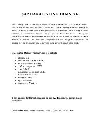 SAP HANA ONLINE TRAINING 
123Trainings one of the finest online training institutes for SAP HANA Course. 
We are one of the most trusted SAP HANA Online Training institutes among the 
world. We hire trainers who are most efficient in their related field having real time 
experience of more than 8 years. We also provide Interactive Sessions to update 
students with latest Developments on the SAP HANA course as well as on Other 
Technical Courses. So, with our comprehensive well designed curriculum and 
training programs, makes you to develop your career to reach your goals. 
SAP HANA Online Training Course Content: 
 Introduction 
 Introduction to SAP HANA 
 SAP In-Memory Strategy 
 HANA compares to BWA 
 Look &Feel 
 In-Memory Computing Studio 
 Administration view 
 Navigator View 
 System Monitor 
 Information Modeler 
If you require further information on our 123 Trainings Courses please 
contact us. 
Contact Details: India: +91 97000-10111, USA: +1 209-207-3642 
 