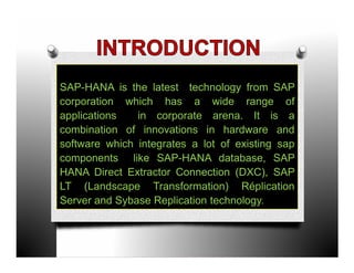 SAP-HANA is the latest technology from SAP
corporation which has a wide range of
applications   in corporate arena. It is a
combination of innovations in hardware and
software which integrates a lot of existing sap
components like SAP-HANA database, SAP
HANA Direct Extractor Connection (DXC), SAP
LT (Landscape Transformation) Réplication
Server and Sybase Replication technology.
 