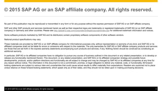 ©  2015 SAP AG or an SAP affiliate company. All rights reserved. 3
© 2015 SAP AG or an SAP affiliate company. All rights reserved.
No part of this publication may be reproduced or transmitted in any form or for any purpose without the express permission of SAP AG or an SAP affiliate company.
SAP and other SAP products and services mentioned herein as well as their respective logos are trademarks or registered trademarks of SAP AG (or an SAP affiliate
company) in Germany and other countries. Please see http://global12.sap.com/corporate-en/legal/copyright/index.epx for additional trademark information and notices.
Some software products marketed by SAP AG and its distributors contain proprietary software components of other software vendors.
National product specifications may vary.
These materials are provided by SAP AG or an SAP affiliate company for informational purposes only, without representation or warranty of any kind, and SAP AG or its
affiliated companies shall not be liable for errors or omissions with respect to the materials. The only warranties for SAP AG or SAP affiliate company products and services
are those that are set forth in the express warranty statements accompanying such products and services, if any. Nothing herein should be construed as constituting an
additional warranty.
In particular, SAP AG or its affiliated companies have no obligation to pursue any course of business outlined in this document or any related presentation, or to develop or
release any functionality mentioned therein. This document, or any related presentation, and SAP AG’s or its affiliated companies’ strategy and possible future
developments, products, and/or platform directions and functionality are all subject to change and may be changed by SAP AG or its affiliated companies at any time for
any reason without notice. The information in this document is not a commitment, promise, or legal obligation to deliver any material, code, or functionality. All forward-
looking statements are subject to various risks and uncertainties that could cause actual results to differ materially from expectations. Readers are cautioned not to place
undue reliance on these forward-looking statements, which speak only as of their dates, and they should not be relied upon in making purchasing decisions.
 
