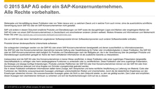 ©  2015 SAP AG or an SAP affiliate company. All rights reserved. 4
© 2015 SAP AG oder ein SAP-Konzernunternehmen.
Alle Rechte vorbehalten.
Weitergabe und Vervielfältigung dieser Publikation oder von Teilen daraus sind, zu welchem Zweck und in welcher Form auch immer, ohne die ausdrückliche schriftliche
Genehmigung durch SAP AG oder ein SAP-Konzernunternehmen nicht gestattet.
SAP und andere in diesem Dokument erwähnte Produkte und Dienstleistungen von SAP sowie die dazugehörigen Logos sind Marken oder eingetragene Marken der
SAP AG (oder von einem SAP-Konzernunternehmen) in Deutschland und verschiedenen anderen Ländern weltweit. Weitere Hinweise und Informationen zum Markenrecht
finden Sie unter http://global.sap.com/corporate-de/legal/copyright/index.epx.
Die von SAP AG oder deren Vertriebsfirmen angebotenen Softwareprodukte können Softwarekomponenten auch anderer Softwarehersteller enthalten.
Produkte können länderspezifische Unterschiede aufweisen.
Die vorliegenden Unterlagen werden von der SAP AG oder einem SAP-Konzernunternehmen bereitgestellt und dienen ausschließlich zu Informationszwecken.
Die SAP AG oder ihre Konzernunternehmen übernehmen keinerlei Haftung oder Gewährleistung für Fehler oder Unvollständigkeiten in dieser Publikation. Die SAP AG
oder ein SAP-Konzernunternehmen steht lediglich für Produkte und Dienstleistungen nach der Maßgabe ein, die in der Vereinbarung über die jeweiligen Produkte und
Dienstleistungen ausdrücklich geregelt ist. Keine der hierin enthaltenen Informationen ist als zusätzliche Garantie zu interpretieren.
Insbesondere sind die SAP AG oder ihre Konzernunternehmen in keiner Weise verpflichtet, in dieser Publikation oder einer zugehörigen Präsentation dargestellte
Geschäftsabläufe zu verfolgen oder hierin wiedergegebene Funktionen zu entwickeln oder zu veröffentlichen. Diese Publikation oder eine zugehörige Präsentation,
die Strategie und etwaige künftige Entwicklungen, Produkte und/oder Plattformen der SAP AG oder ihrer Konzernunternehmen können von der SAP AG oder ihren
Konzernunternehmen jederzeit und ohne Angabe von Gründen unangekündigt geändert werden.
Die in dieser Publikation enthaltenen Informationen stellen keine Zusage, kein Versprechen und keine rechtliche Verpflichtung zur Lieferung von Material, Code oder
Funktionen dar. Sämtliche vorausschauenden Aussagen unterliegen unterschiedlichen Risiken und Unsicherheiten, durch die die tatsächlichen Ergebnisse von den
Erwartungen abweichen können. Die vorausschauenden Aussagen geben die Sicht zu dem Zeitpunkt wieder, zu dem sie getätigt wurden. Dem Leser wird empfohlen,
diesen Aussagen kein übertriebenes Vertrauen zu schenken und sich bei Kaufentscheidungen nicht auf sie zu stützen.
 