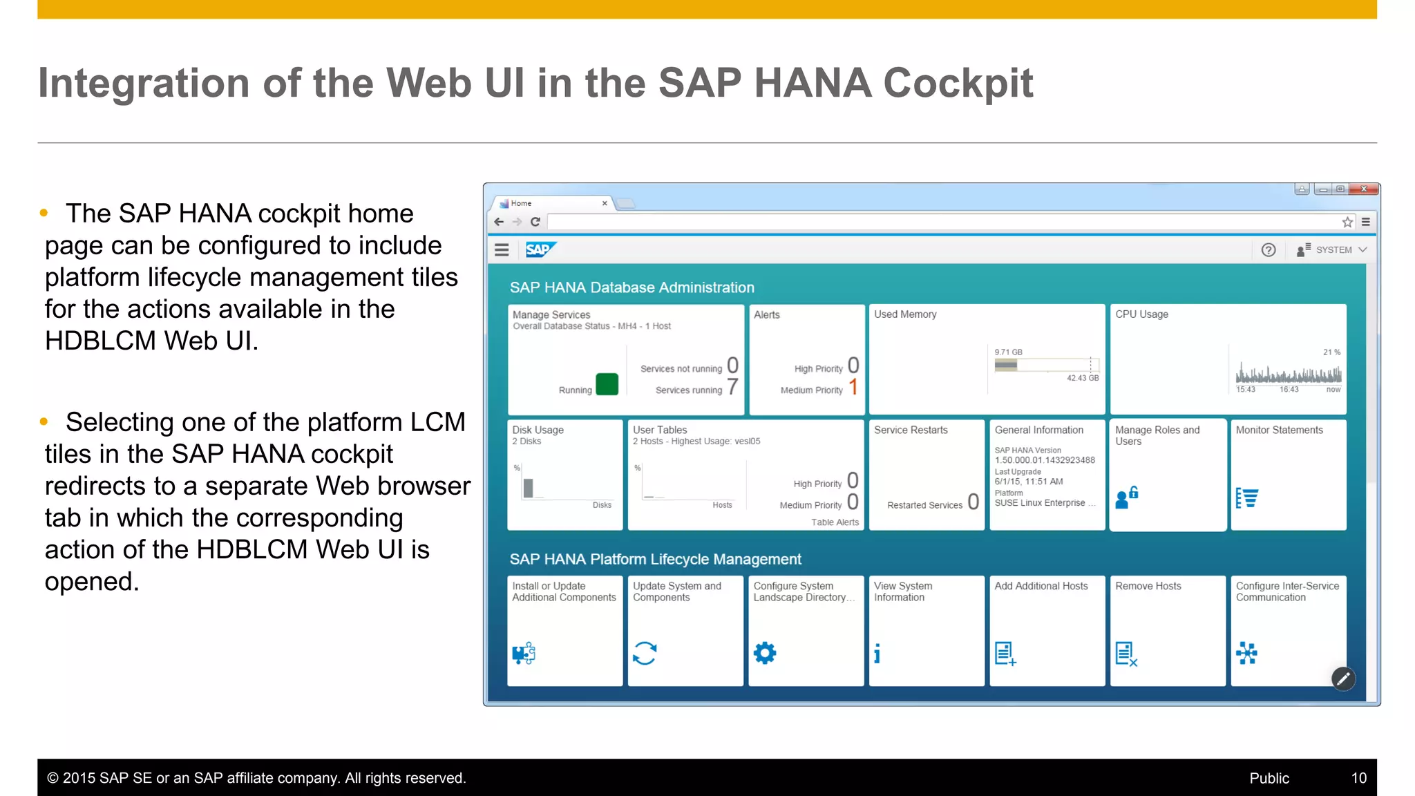 © 2015 SAP SE or an SAP affiliate company. All rights reserved. 10Public
Integration of the Web UI in the SAP HANA Cockpit
 The SAP HANA cockpit home
page can be configured to include
platform lifecycle management tiles
for the actions available in the
HDBLCM Web UI.
 Selecting one of the platform LCM
tiles in the SAP HANA cockpit
redirects to a separate Web browser
tab in which the corresponding
action of the HDBLCM Web UI is
opened.
 