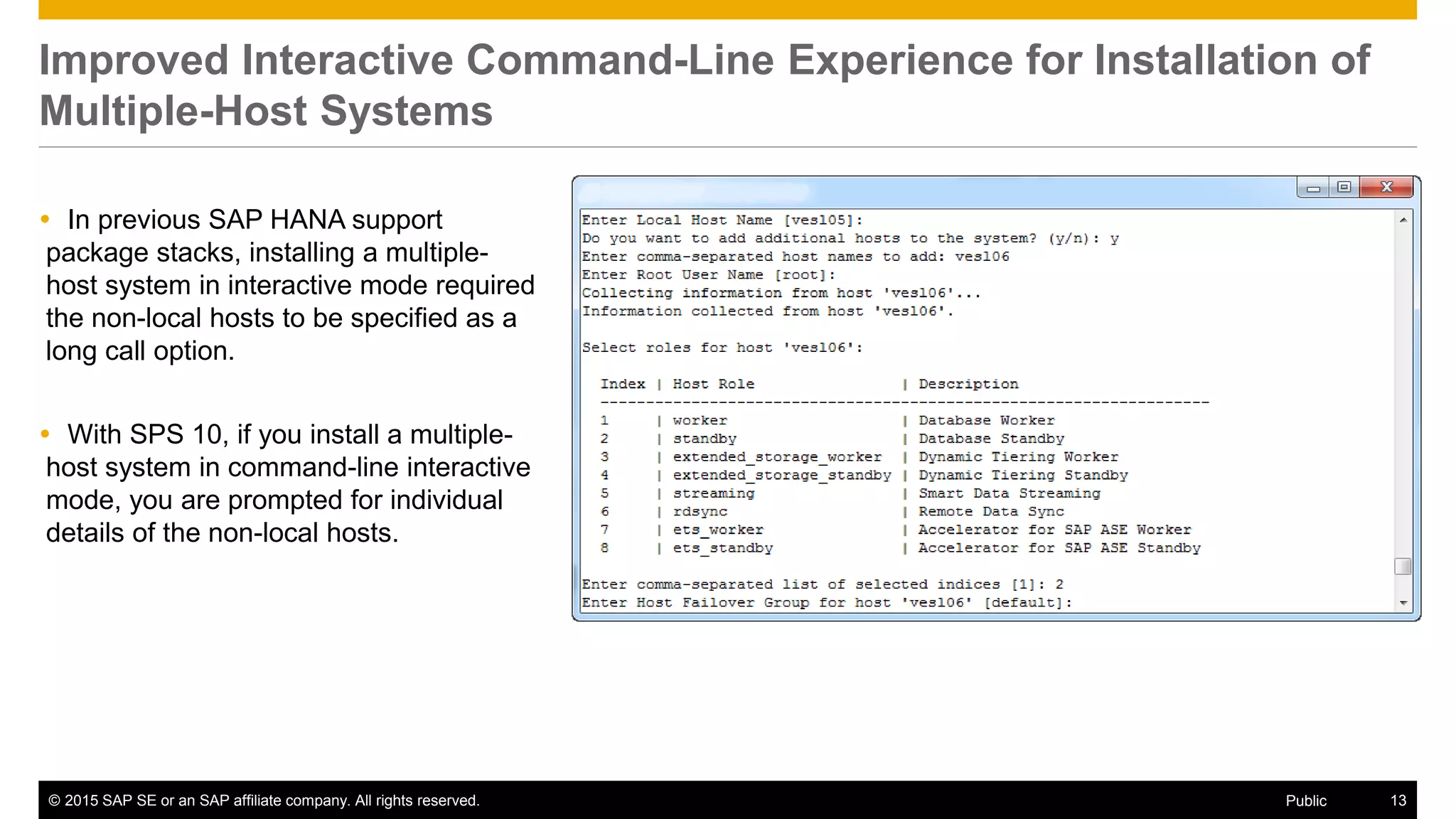 © 2015 SAP SE or an SAP affiliate company. All rights reserved. 13Public
Improved Interactive Command-Line Experience for Installation of
Multiple-Host Systems
 In previous SAP HANA support
package stacks, installing a multiple-
host system in interactive mode required
the non-local hosts to be specified as a
long call option.
 With SPS 10, if you install a multiple-
host system in command-line interactive
mode, you are prompted for individual
details of the non-local hosts.
 