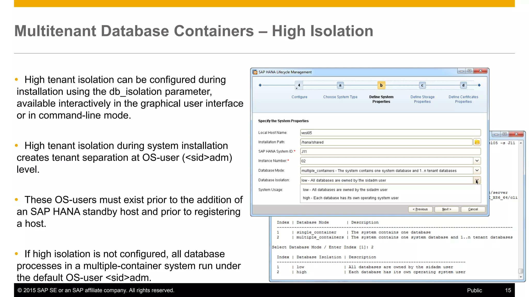 © 2015 SAP SE or an SAP affiliate company. All rights reserved. 15Public
Multitenant Database Containers – High Isolation
 High tenant isolation can be configured during
installation using the db_isolation parameter,
available interactively in the graphical user interface
or in command-line mode.
 High tenant isolation during system installation
creates tenant separation at OS-user (<sid>adm)
level.
 These OS-users must exist prior to the addition of
an SAP HANA standby host and prior to registering
a host.
 If high isolation is not configured, all database
processes in a multiple-container system run under
the default OS-user <sid>adm.
 
