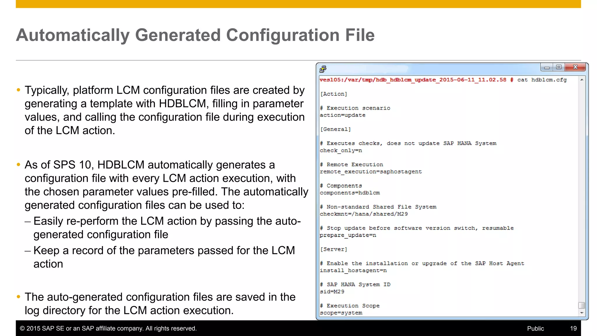 © 2015 SAP SE or an SAP affiliate company. All rights reserved. 19Public
Automatically Generated Configuration File
 Typically, platform LCM configuration files are created by
generating a template with HDBLCM, filling in parameter
values, and calling the configuration file during execution
of the LCM action.
 As of SPS 10, HDBLCM automatically generates a
configuration file with every LCM action execution, with
the chosen parameter values pre-filled. The automatically
generated configuration files can be used to:
– Easily re-perform the LCM action by passing the auto-
generated configuration file
– Keep a record of the parameters passed for the LCM
action
 The auto-generated configuration files are saved in the
log directory for the LCM action execution.
 