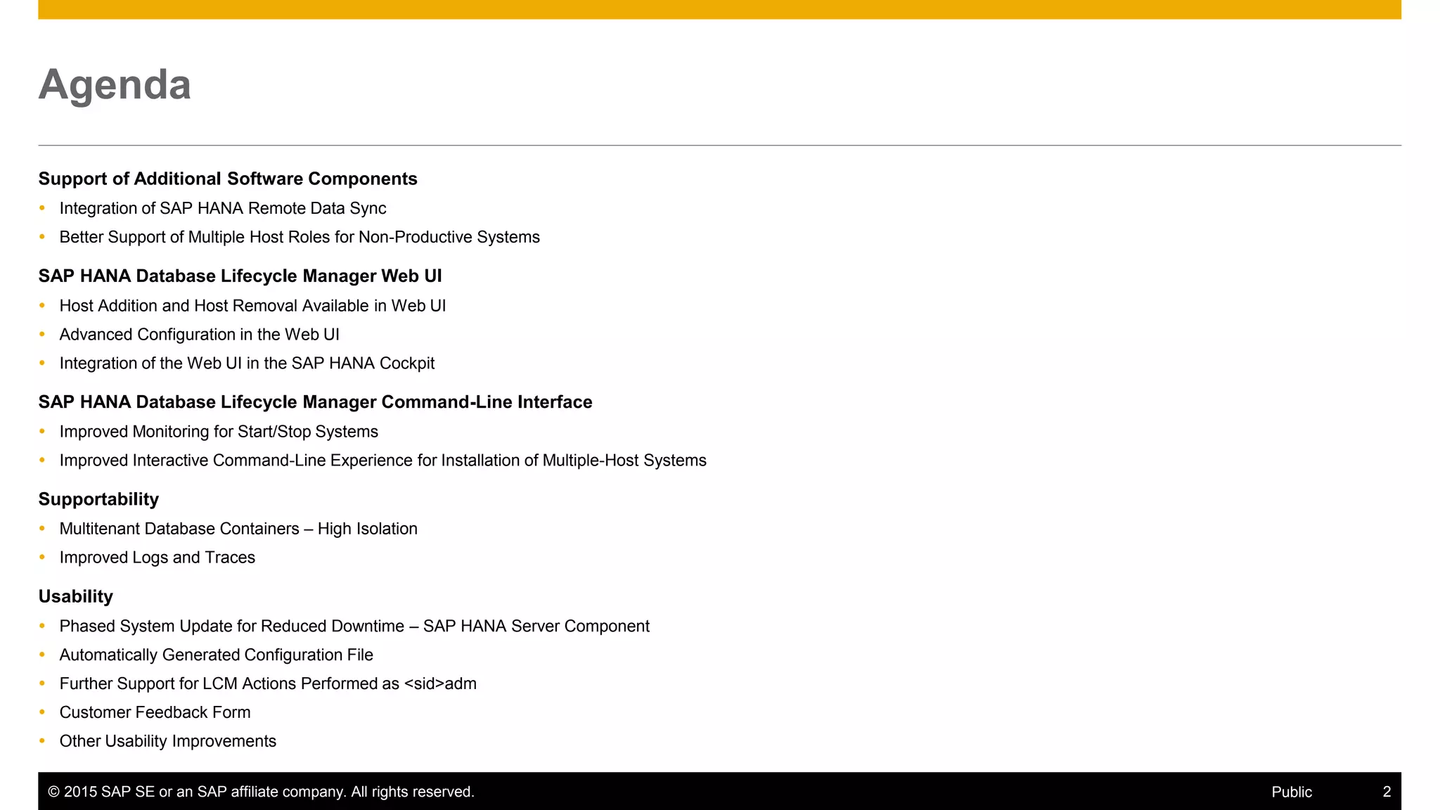 © 2015 SAP SE or an SAP affiliate company. All rights reserved. 2Public
Agenda
Support of Additional Software Components
 Integration of SAP HANA Remote Data Sync
 Better Support of Multiple Host Roles for Non-Productive Systems
SAP HANA Database Lifecycle Manager Web UI
 Host Addition and Host Removal Available in Web UI
 Advanced Configuration in the Web UI
 Integration of the Web UI in the SAP HANA Cockpit
SAP HANA Database Lifecycle Manager Command-Line Interface
 Improved Monitoring for Start/Stop Systems
 Improved Interactive Command-Line Experience for Installation of Multiple-Host Systems
Supportability
 Multitenant Database Containers – High Isolation
 Improved Logs and Traces
Usability
 Phased System Update for Reduced Downtime – SAP HANA Server Component
 Automatically Generated Configuration File
 Further Support for LCM Actions Performed as <sid>adm
 Customer Feedback Form
 Other Usability Improvements
 