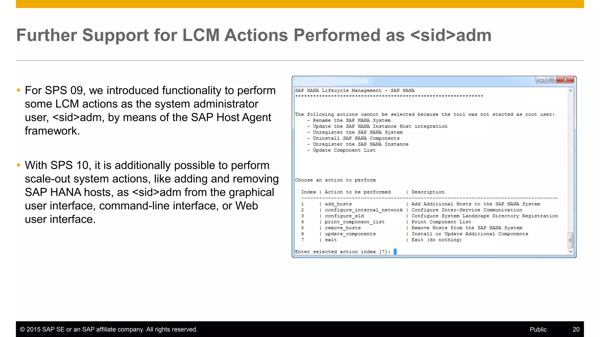 © 2015 SAP SE or an SAP affiliate company. All rights reserved. 20Public
Further Support for LCM Actions Performed as <sid>adm
 For SPS 09, we introduced functionality to perform
some LCM actions as the system administrator
user, <sid>adm, by means of the SAP Host Agent
framework.
 With SPS 10, it is additionally possible to perform
scale-out system actions, like adding and removing
SAP HANA hosts, as <sid>adm from the graphical
user interface, command-line interface, or Web
user interface.
 