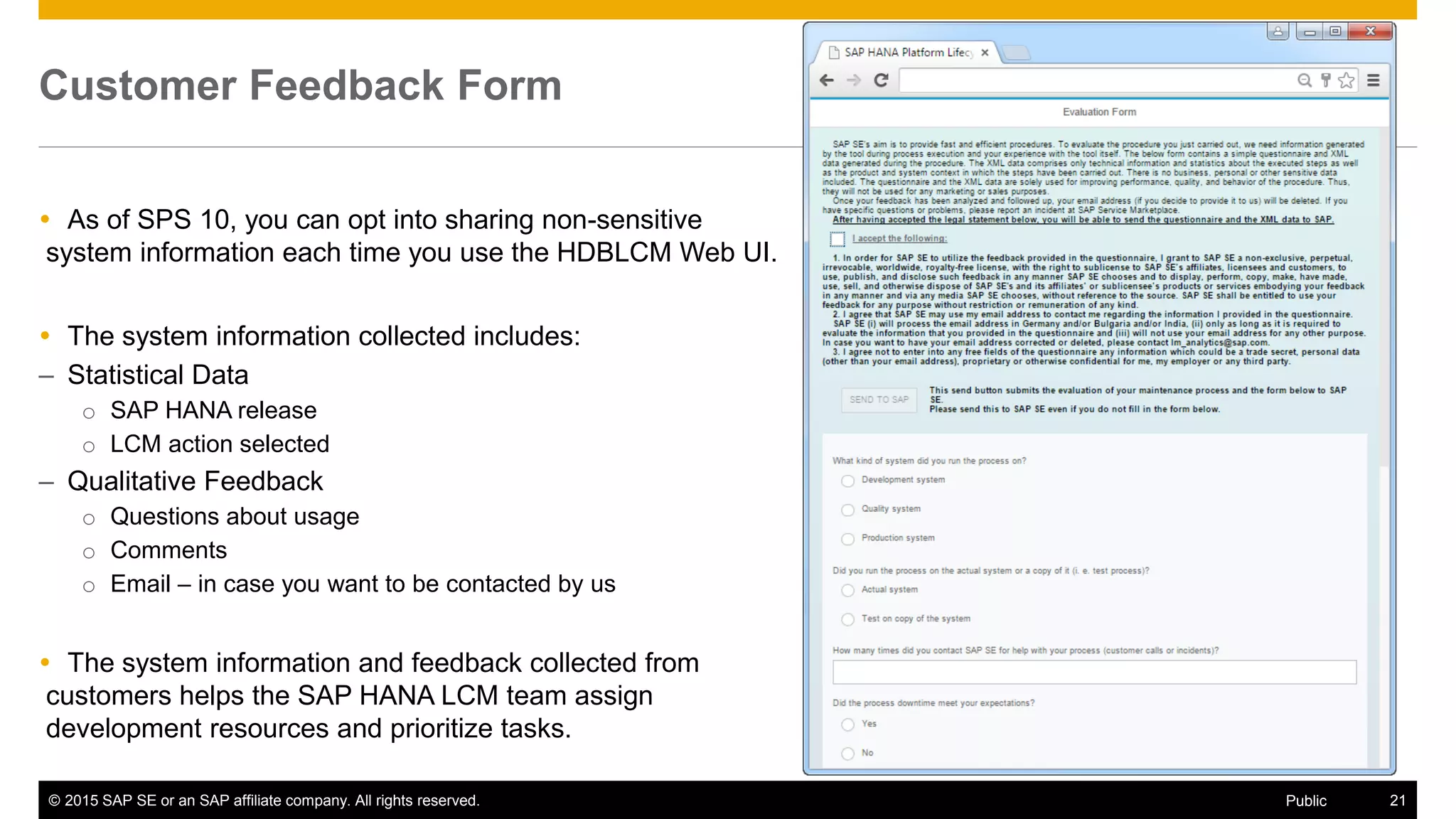 © 2015 SAP SE or an SAP affiliate company. All rights reserved. 21Public
Customer Feedback Form
 As of SPS 10, you can opt into sharing non-sensitive
system information each time you use the HDBLCM Web UI.
 The system information collected includes:
– Statistical Data
o SAP HANA release
o LCM action selected
– Qualitative Feedback
o Questions about usage
o Comments
o Email – in case you want to be contacted by us
 The system information and feedback collected from
customers helps the SAP HANA LCM team assign
development resources and prioritize tasks.
 