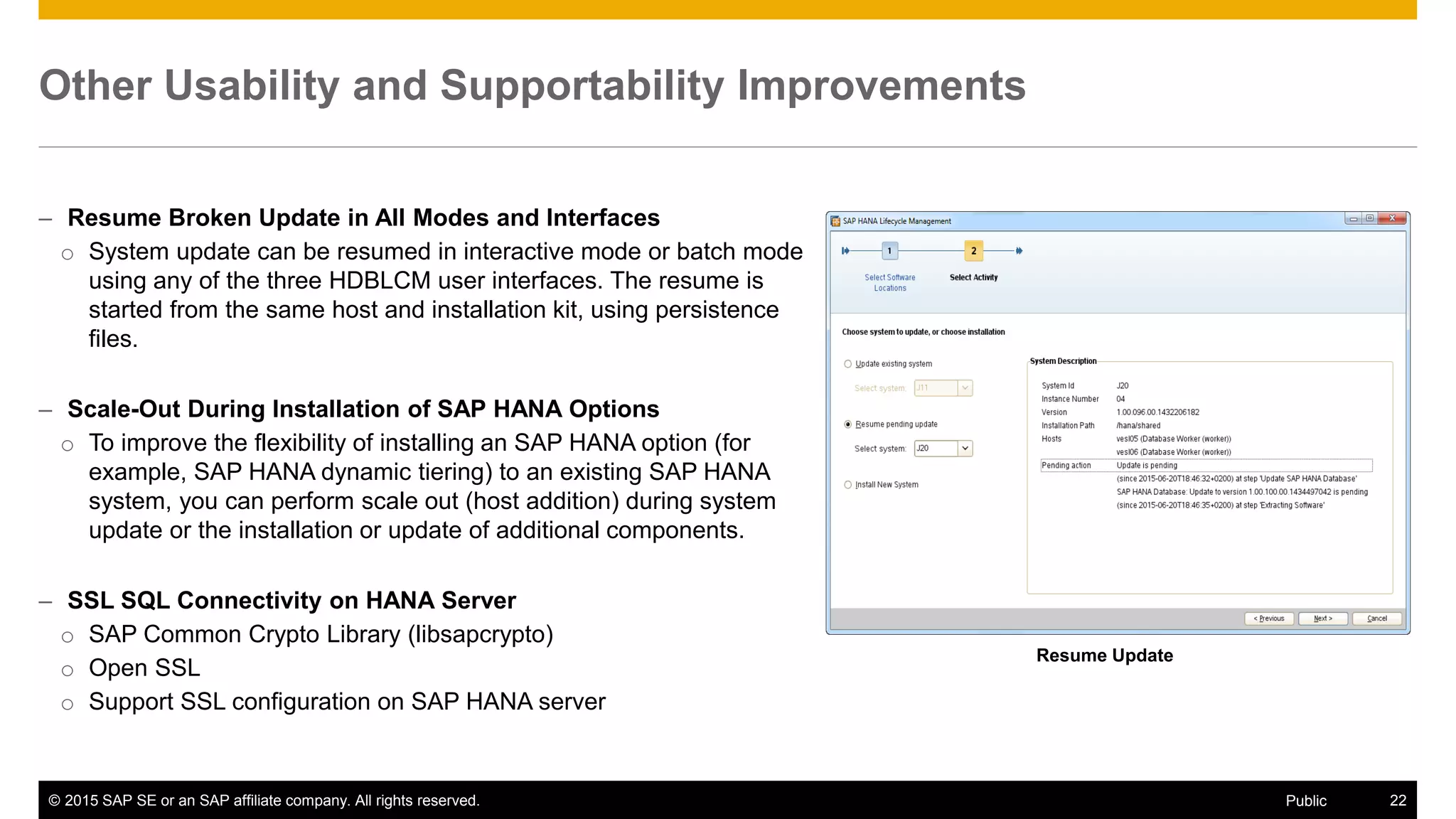 © 2015 SAP SE or an SAP affiliate company. All rights reserved. 22Public
Other Usability and Supportability Improvements
– Resume Broken Update in All Modes and Interfaces
o System update can be resumed in interactive mode or batch mode
using any of the three HDBLCM user interfaces. The resume is
started from the same host and installation kit, using persistence
files.
– Scale-Out During Installation of SAP HANA Options
o To improve the flexibility of installing an SAP HANA option (for
example, SAP HANA dynamic tiering) to an existing SAP HANA
system, you can perform scale out (host addition) during system
update or the installation or update of additional components.
– SSL SQL Connectivity on HANA Server
o SAP Common Crypto Library (libsapcrypto)
o Open SSL
o Support SSL configuration on SAP HANA server
Resume Update
 