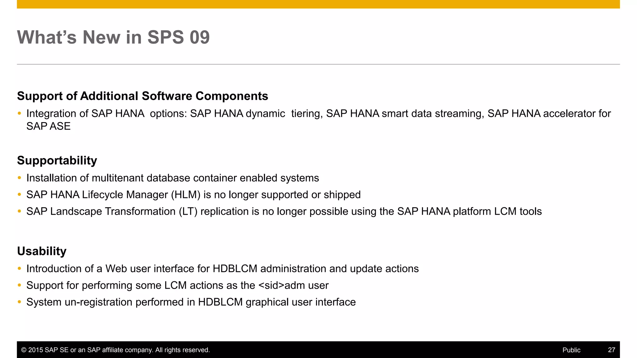© 2015 SAP SE or an SAP affiliate company. All rights reserved. 27Public
What’s New in SPS 09
Support of Additional Software Components
 Integration of SAP HANA options: SAP HANA dynamic tiering, SAP HANA smart data streaming, SAP HANA accelerator for
SAP ASE
Supportability
 Installation of multitenant database container enabled systems
 SAP HANA Lifecycle Manager (HLM) is no longer supported or shipped
 SAP Landscape Transformation (LT) replication is no longer possible using the SAP HANA platform LCM tools
Usability
 Introduction of a Web user interface for HDBLCM administration and update actions
 Support for performing some LCM actions as the <sid>adm user
 System un-registration performed in HDBLCM graphical user interface
 