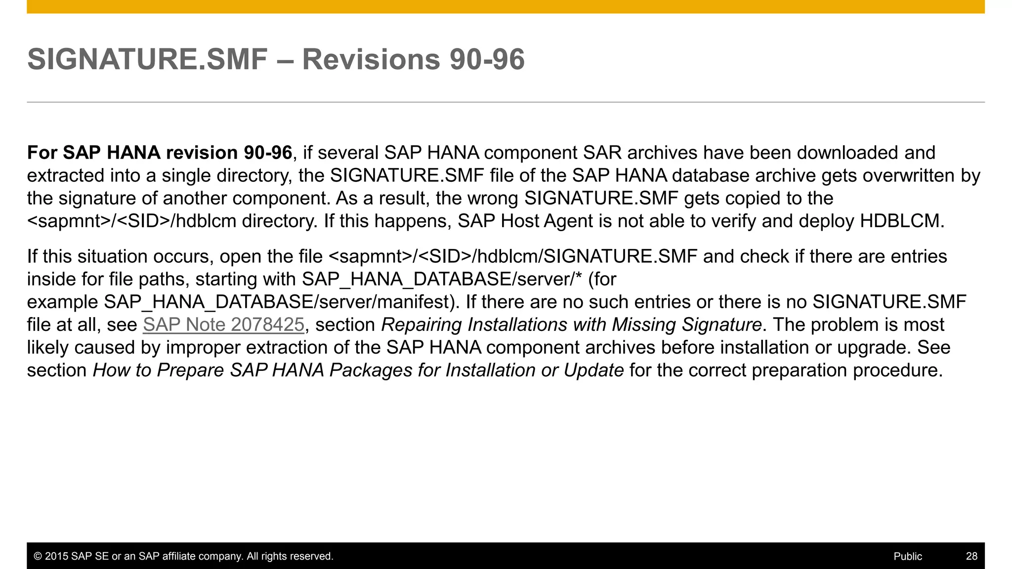 © 2015 SAP SE or an SAP affiliate company. All rights reserved. 28Public
SIGNATURE.SMF – Revisions 90-96
For SAP HANA revision 90-96, if several SAP HANA component SAR archives have been downloaded and
extracted into a single directory, the SIGNATURE.SMF file of the SAP HANA database archive gets overwritten by
the signature of another component. As a result, the wrong SIGNATURE.SMF gets copied to the
<sapmnt>/<SID>/hdblcm directory. If this happens, SAP Host Agent is not able to verify and deploy HDBLCM.
If this situation occurs, open the file <sapmnt>/<SID>/hdblcm/SIGNATURE.SMF and check if there are entries
inside for file paths, starting with SAP_HANA_DATABASE/server/* (for
example SAP_HANA_DATABASE/server/manifest). If there are no such entries or there is no SIGNATURE.SMF
file at all, see SAP Note 2078425, section Repairing Installations with Missing Signature. The problem is most
likely caused by improper extraction of the SAP HANA component archives before installation or upgrade. See
section How to Prepare SAP HANA Packages for Installation or Update for the correct preparation procedure.
 