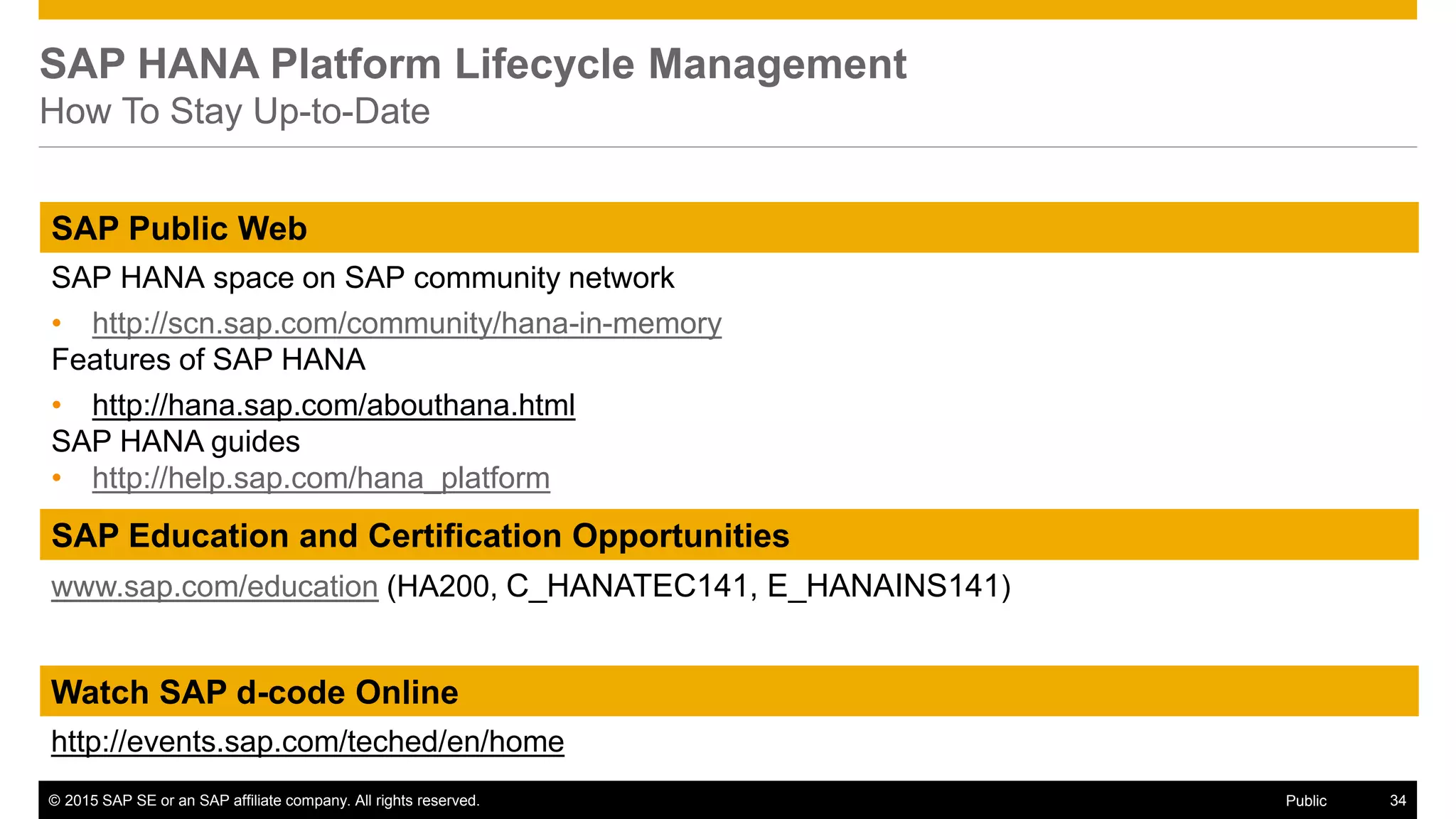 © 2015 SAP SE or an SAP affiliate company. All rights reserved. 34Public
SAP Education and Certification Opportunities
www.sap.com/education (HA200, C_HANATEC141, E_HANAINS141)
Watch SAP d-code Online
http://events.sap.com/teched/en/home
SAP Public Web
SAP HANA space on SAP community network
• http://scn.sap.com/community/hana-in-memory
Features of SAP HANA
• http://hana.sap.com/abouthana.html
SAP HANA guides
• http://help.sap.com/hana_platform
SAP HANA Platform Lifecycle Management
How To Stay Up-to-Date
 