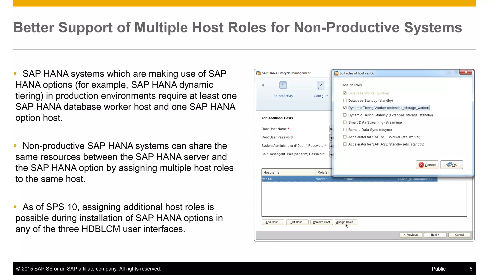 © 2015 SAP SE or an SAP affiliate company. All rights reserved. 6Public
Better Support of Multiple Host Roles for Non-Productive Systems
 SAP HANA systems which are making use of SAP
HANA options (for example, SAP HANA dynamic
tiering) in production environments require at least one
SAP HANA database worker host and one SAP HANA
option host.
 Non-productive SAP HANA systems can share the
same resources between the SAP HANA server and
the SAP HANA option by assigning multiple host roles
to the same host.
 As of SPS 10, assigning additional host roles is
possible during installation of SAP HANA options in
any of the three HDBLCM user interfaces.
 
