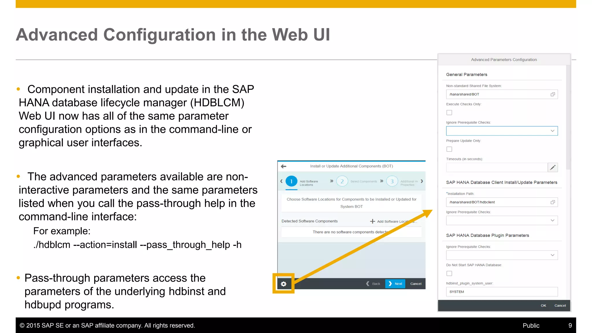 © 2015 SAP SE or an SAP affiliate company. All rights reserved. 9Public
Advanced Configuration in the Web UI
 Component installation and update in the SAP
HANA database lifecycle manager (HDBLCM)
Web UI now has all of the same parameter
configuration options as in the command-line or
graphical user interfaces.
 The advanced parameters available are non-
interactive parameters and the same parameters
listed when you call the pass-through help in the
command-line interface:
For example:
./hdblcm --action=install --pass_through_help -h
 Pass-through parameters access the
parameters of the underlying hdbinst and
hdbupd programs.
 