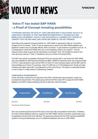 Volvo IT has tested SAP HANA
- a Proof of Concept revealing possibilities
TO PROVIDE AND RUN TOP QUALITY, SAFE AND RESILIENT IT-SOLUTIONS, VOLVO IT IS
CONSTANTLY REUIRED TO TEST AND MONITOR INNOVATIVE IT TECHNOLOGY AND
MODELS ON THE MARKET. VOLVO IT HAS SUCCESSFULLY CARRIED OUT A PROOF OF
CONCEPT TEST ON SAP HANA, AND THESE ARE SOME OF THE KEY FINDINGS.
According to the research company Gartner Inc. SAP HANA is supposed to offer an “innovative
change for the IT industry”. Volvo IT saw an opportunity to test the new SAP HANA database and
appliance model to see if it actually delivers what it promises. To get answers to questions such as: “Is
it complicated to install SAP HANA when the current database needs to be copied?”, “Are the
response times really as good as the advertising is promising?” and “Can all data be stored in the
main (primary) memory?” Volvo IT decided to carry out a Proof of Concept (POC).
The POC was carried out between November 2012 and January 2013, and at the time SAP HANA
was only available for SAP Business Warehouse (BW). (HANA for Business Suite was introduced later
in 2013). It was decided to carry out the POC on Volvo IT’s own business system and the BW used for
financial follow-up of Volvo IT’s business. Volvo IT’s BW has a 2.4 TB database from Oracle and data
includes information about all IT cost allocations in the Volvo Group. The system is physically located
in one of Volvo IT’s data centers in Gothenburg, Sweden.
COMPARABLE ENVIRONMENTS
It took only three months from the approval of the POC until the tests were prepared, carried out,
surveyed and documented. The project group behind the POC chose HP to supply the SAP HANA
appliance and SAP’s rapid prototyping service to help them with the project.
Nov 2012 Dec 2012 Jan 2013
Time Plan for Proof of Concept
One very important goal during the POC was to have two fully comparable environments. Therefore,
the entire Oracle database had to be copied to the SAP HANA machine and other components (such
as application servers) had to be identical. The goal was achieved and the POC had two parallel BW
systems running simultaneously: one on a traditional database and one on SAP HANA.
Preparation Installation Test/Survey
 