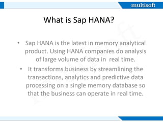 What is Sap HANA?
• Sap HANA is the latest in memory analytical
product. Using HANA companies do analysis
of large volume of data in real time.
• It transforms business by streamlining the
transactions, analytics and predictive data
processing on a single memory database so
that the business can operate in real time.