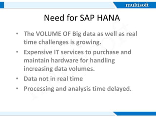 Need for SAP HANA
• The VOLUME OF Big data as well as real
time challenges is growing.
• Expensive IT services to purchase and
maintain hardware for handling
increasing data volumes.
• Data not in real time
• Processing and analysis time delayed.