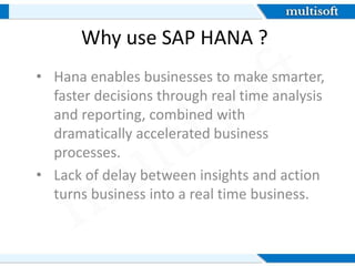 Why use SAP HANA ?
• Hana enables businesses to make smarter,
faster decisions through real time analysis
and reporting, combined with
dramatically accelerated business
processes.
• Lack of delay between insights and action
turns business into a real time business.