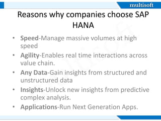 Reasons why companies choose SAP
HANA
• Speed-Manage massive volumes at high
speed
• Agility-Enables real time interactions across
value chain.
• Any Data-Gain insights from structured and
unstructured data
• Insights-Unlock new insights from predictive
complex analysis.
• Applications-Run Next Generation Apps.