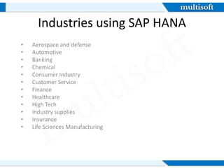 Industries using SAP HANA
• Aerospace and defense
• Automotive
• Banking
• Chemical
• Consumer Industry
• Customer Service
• Finance
• Healthcare
• High Tech
• Industry supplies
• Insurance
• Life Sciences Manufacturing