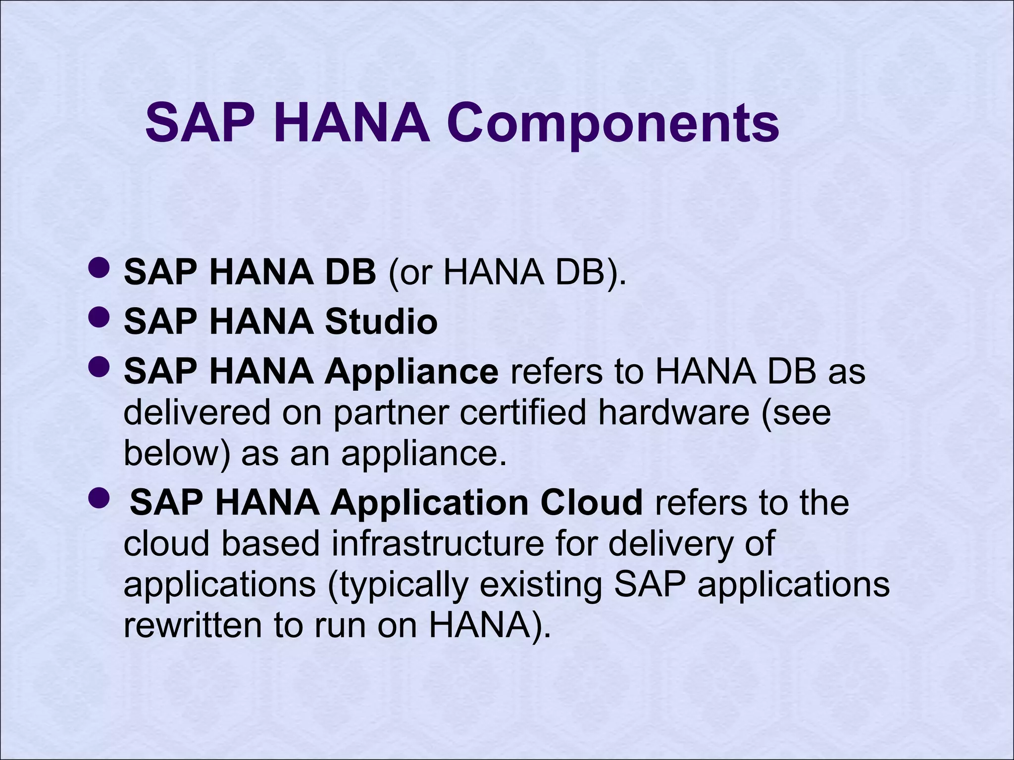 SAP HANA Components 
SAP HANA DB (or HANA DB). 
SAP HANA Studio 
SAP HANA Appliance refers to HANA DB as 
delivered on partner certified hardware (see 
below) as an appliance. 
 SAP HANA Application Cloud refers to the 
cloud based infrastructure for delivery of 
applications (typically existing SAP applications 
rewritten to run on HANA). 
 